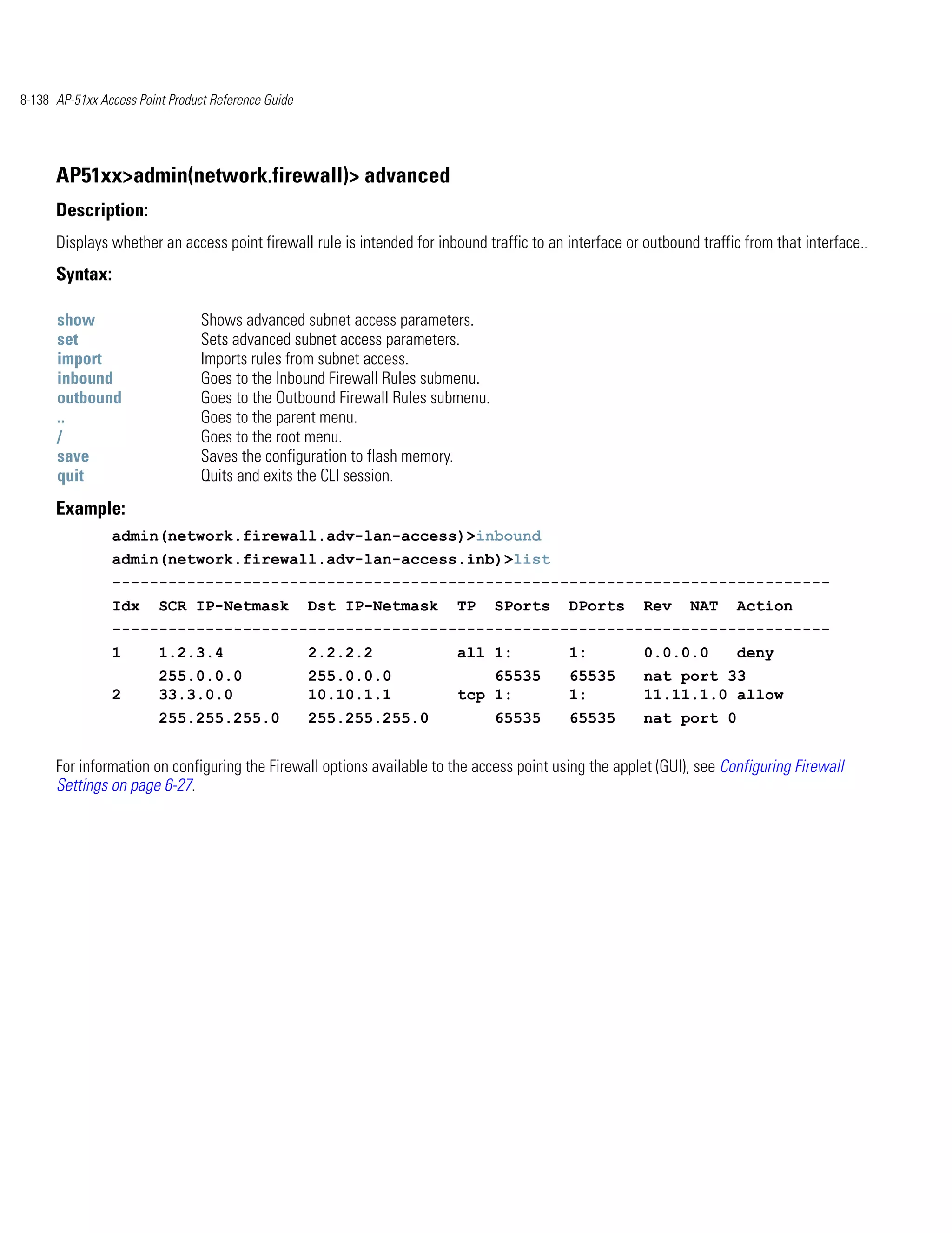 8-138 AP-51xx Access Point Product Reference Guide




      AP51xx>admin(network.firewall)> advanced
      Description:
      Displays whether an access point firewall rule is intended for inbound traffic to an interface or outbound traffic from that interface..
      Syntax:

      show                       Shows advanced subnet access parameters.
      set                        Sets advanced subnet access parameters.
      import                     Imports rules from subnet access.
      inbound                    Goes to the Inbound Firewall Rules submenu.
      outbound                   Goes to the Outbound Firewall Rules submenu.
      ..                         Goes to the parent menu.
      /                          Goes to the root menu.
      save                       Saves the configuration to flash memory.
      quit                       Quits and exits the CLI session.
      Example:
                admin(network.firewall.adv-lan-access)>inbound
                admin(network.firewall.adv-lan-access.inb)>list
                -----------------------------------------------------------------------------
                Idx      SCR IP-Netmask              Dst IP-Netmask      TP     SPorts     DPorts       Rev     NAT     Action
                -----------------------------------------------------------------------------
                1        1.2.3.4                     2.2.2.2             all 1:            1:           0.0.0.0         deny
                         255.0.0.0                   255.0.0.0               65535         65535        nat port 33
                2        33.3.0.0                    10.10.1.1           tcp 1:            1:           11.11.1.0 allow
                         255.255.255.0               255.255.255.0              65535      65535        nat port 0


      For information on configuring the Firewall options available to the access point using the applet (GUI), see Configuring Firewall
      Settings on page 6-27.
 