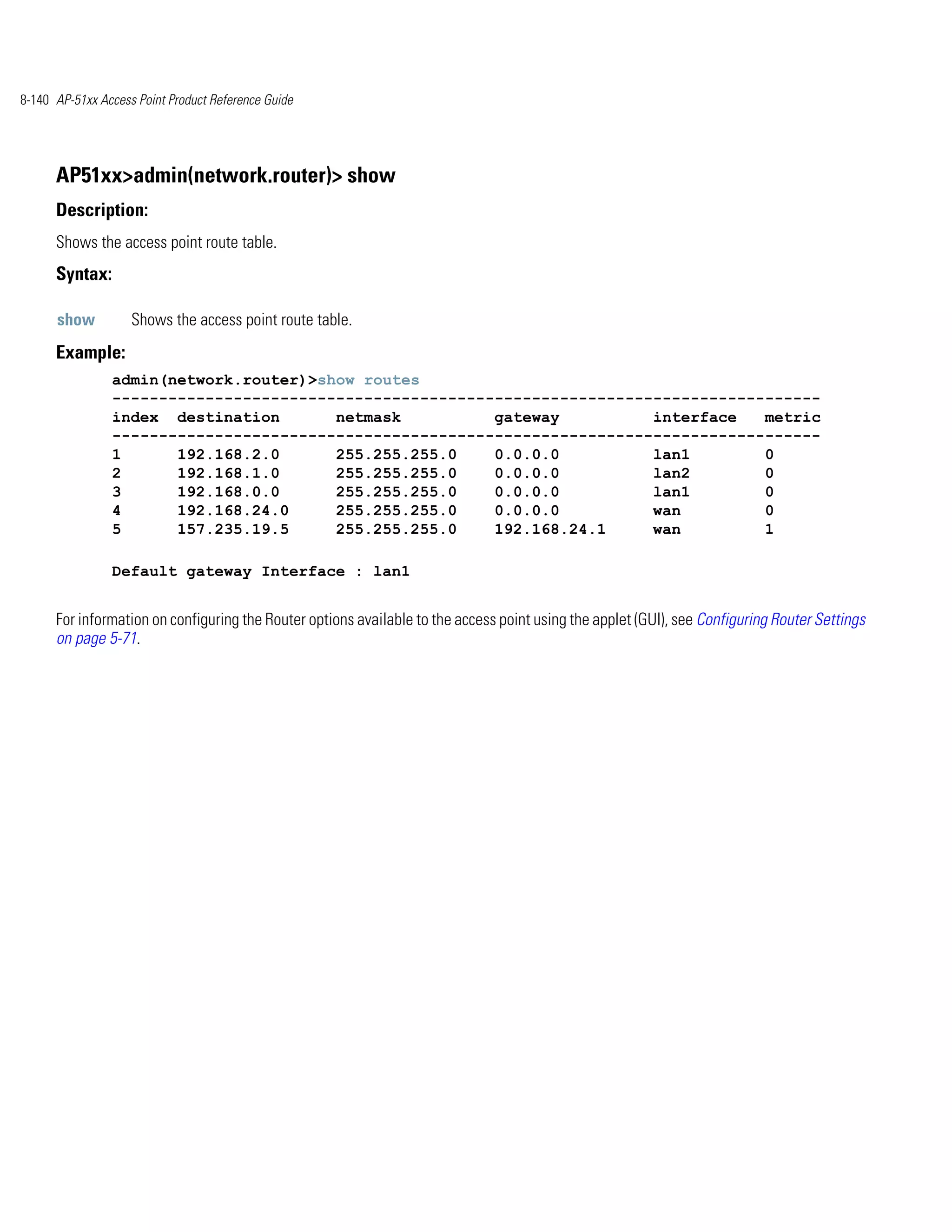 8-140 AP-51xx Access Point Product Reference Guide




      AP51xx>admin(network.router)> show
      Description:
      Shows the access point route table.
      Syntax:

      show          Shows the access point route table.
      Example:
                admin(network.router)>show routes
                ----------------------------------------------------------------------------
                index destination       netmask          gateway          interface   metric
                ----------------------------------------------------------------------------
                1      192.168.2.0      255.255.255.0    0.0.0.0          lan1        0
                2      192.168.1.0      255.255.255.0    0.0.0.0          lan2        0
                3      192.168.0.0      255.255.255.0    0.0.0.0          lan1        0
                4      192.168.24.0     255.255.255.0    0.0.0.0          wan         0
                5      157.235.19.5     255.255.255.0    192.168.24.1     wan         1

                Default gateway Interface : lan1


      For information on configuring the Router options available to the access point using the applet (GUI), see Configuring Router Settings
      on page 5-71.
 
