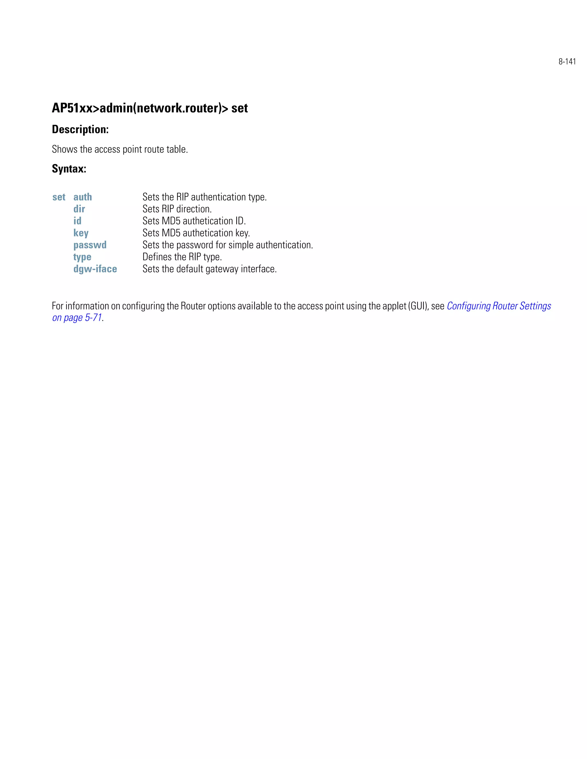 8-141




AP51xx>admin(network.router)> set
Description:
Shows the access point route table.
Syntax:

set auth                Sets the RIP authentication type.
    dir                 Sets RIP direction.
    id                  Sets MD5 authetication ID.
    key                 Sets MD5 authetication key.
    passwd              Sets the password for simple authentication.
    type                Defines the RIP type.
    dgw-iface           Sets the default gateway interface.


For information on configuring the Router options available to the access point using the applet (GUI), see Configuring Router Settings
on page 5-71.
 