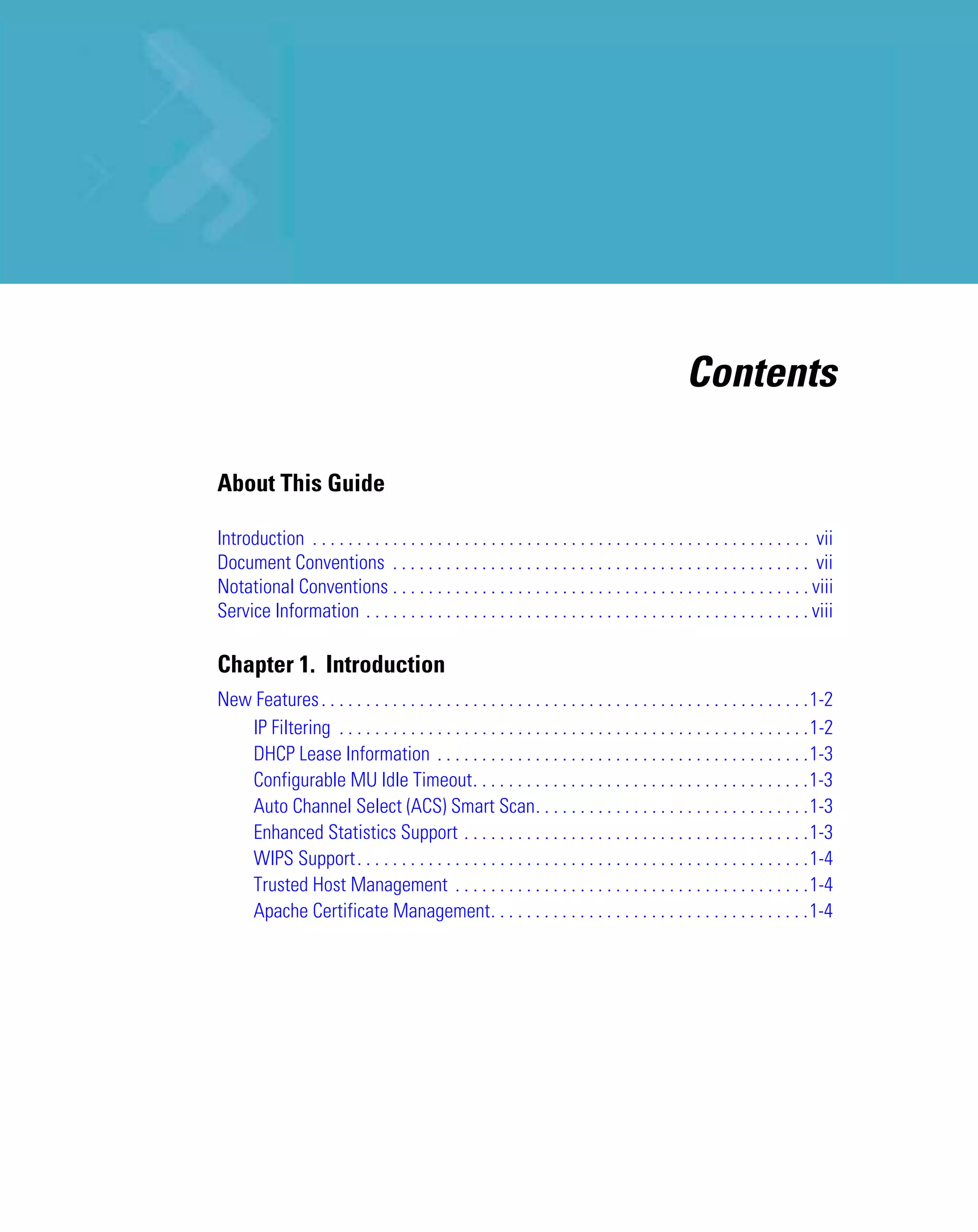 Contents

About This Guide

Introduction . . . . . . . . . . . . . . . . . . . . . . . . . . . . . . . . . . . . . . . . . . . . . . . . . . . . . . . . vii
Document Conventions . . . . . . . . . . . . . . . . . . . . . . . . . . . . . . . . . . . . . . . . . . . . . . . vii
Notational Conventions . . . . . . . . . . . . . . . . . . . . . . . . . . . . . . . . . . . . . . . . . . . . . . . viii
Service Information . . . . . . . . . . . . . . . . . . . . . . . . . . . . . . . . . . . . . . . . . . . . . . . . . . viii

Chapter 1. Introduction
New Features . . . . . . . . . . . . . . . . . . . . . . . . . . . . . . . . . . . . . . . . . . . . . . . . . . . . . . .1-2
   IP Filtering . . . . . . . . . . . . . . . . . . . . . . . . . . . . . . . . . . . . . . . . . . . . . . . . . . . . .1-2
   DHCP Lease Information . . . . . . . . . . . . . . . . . . . . . . . . . . . . . . . . . . . . . . . . . .1-3
   Configurable MU Idle Timeout. . . . . . . . . . . . . . . . . . . . . . . . . . . . . . . . . . . . . .1-3
   Auto Channel Select (ACS) Smart Scan. . . . . . . . . . . . . . . . . . . . . . . . . . . . . . .1-3
   Enhanced Statistics Support . . . . . . . . . . . . . . . . . . . . . . . . . . . . . . . . . . . . . . .1-3
   WIPS Support . . . . . . . . . . . . . . . . . . . . . . . . . . . . . . . . . . . . . . . . . . . . . . . . . . .1-4
   Trusted Host Management . . . . . . . . . . . . . . . . . . . . . . . . . . . . . . . . . . . . . . . .1-4
   Apache Certificate Management. . . . . . . . . . . . . . . . . . . . . . . . . . . . . . . . . . . .1-4
 