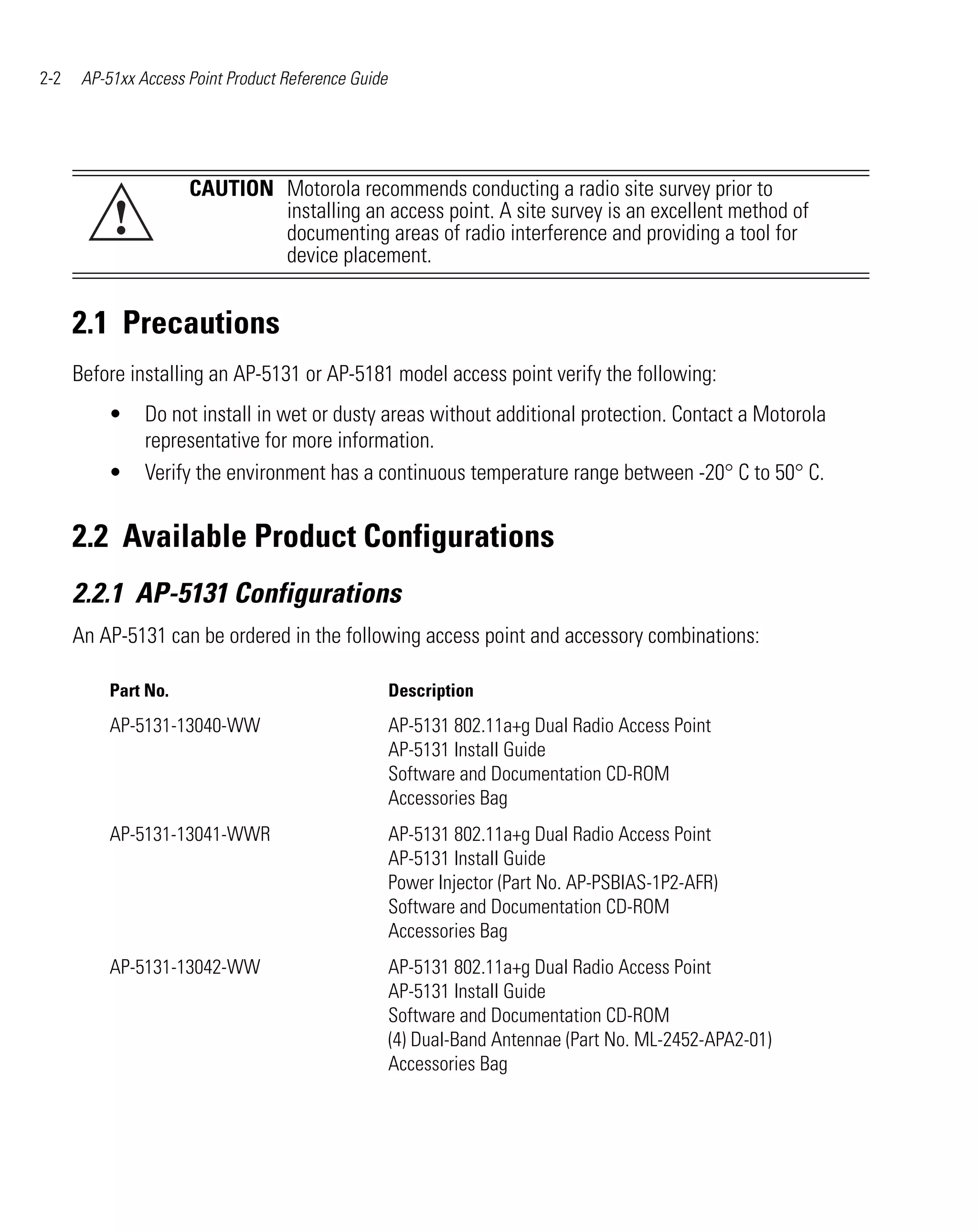 2-2    AP-51xx Access Point Product Reference Guide




                      CAUTION Motorola recommends conducting a radio site survey prior to
           !                  installing an access point. A site survey is an excellent method of
                              documenting areas of radio interference and providing a tool for
                              device placement.


      2.1 Precautions
      Before installing an AP-5131 or AP-5181 model access point verify the following:
          •     Do not install in wet or dusty areas without additional protection. Contact a Motorola
                representative for more information.
          •     Verify the environment has a continuous temperature range between -20° C to 50° C.


      2.2 Available Product Configurations
      2.2.1 AP-5131 Configurations
      An AP-5131 can be ordered in the following access point and accessory combinations:

           Part No.                                   Description
           AP-5131-13040-WW                           AP-5131 802.11a+g Dual Radio Access Point
                                                      AP-5131 Install Guide
                                                      Software and Documentation CD-ROM
                                                      Accessories Bag
           AP-5131-13041-WWR                          AP-5131 802.11a+g Dual Radio Access Point
                                                      AP-5131 Install Guide
                                                      Power Injector (Part No. AP-PSBIAS-1P2-AFR)
                                                      Software and Documentation CD-ROM
                                                      Accessories Bag
           AP-5131-13042-WW                           AP-5131 802.11a+g Dual Radio Access Point
                                                      AP-5131 Install Guide
                                                      Software and Documentation CD-ROM
                                                      (4) Dual-Band Antennae (Part No. ML-2452-APA2-01)
                                                      Accessories Bag
 