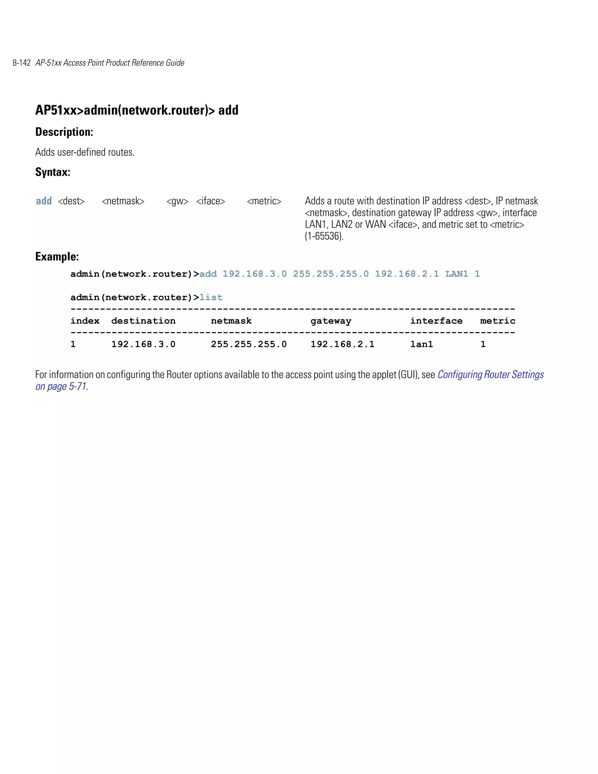 8-142 AP-51xx Access Point Product Reference Guide




      AP51xx>admin(network.router)> add
      Description:
      Adds user-defined routes.
      Syntax:

      add <dest>          <netmask>         <gw> <iface>      <metric>       Adds a route with destination IP address <dest>, IP netmask
                                                                             <netmask>, destination gateway IP address <gw>, interface
                                                                             LAN1, LAN2 or WAN <iface>, and metric set to <metric>
                                                                             (1-65536).
      Example:
                admin(network.router)>add 192.168.3.0 255.255.255.0 192.168.2.1 LAN1 1

                admin(network.router)>list
                ----------------------------------------------------------------------------
                index destination       netmask          gateway          interface   metric
                ----------------------------------------------------------------------------
                1      192.168.3.0      255.255.255.0    192.168.2.1      lan1        1


      For information on configuring the Router options available to the access point using the applet (GUI), see Configuring Router Settings
      on page 5-71.
 