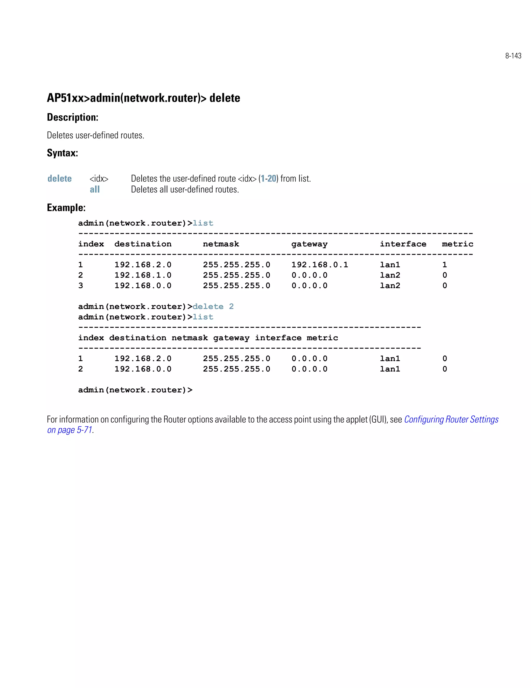 8-143




AP51xx>admin(network.router)> delete
Description:
Deletes user-defined routes.
Syntax:

delete      <idx>        Deletes the user-defined route <idx> (1-20) from list.
            all          Deletes all user-defined routes.
Example:
          admin(network.router)>list
          ----------------------------------------------------------------------------
          index destination       netmask          gateway          interface   metric
          ----------------------------------------------------------------------------
          1      192.168.2.0      255.255.255.0    192.168.0.1      lan1        1
          2      192.168.1.0      255.255.255.0    0.0.0.0          lan2        0
          3      192.168.0.0      255.255.255.0    0.0.0.0          lan2        0

          admin(network.router)>delete 2
          admin(network.router)>list
          ------------------------------------------------------------------
          index destination netmask gateway interface metric
          ------------------------------------------------------------------
          1      192.168.2.0      255.255.255.0    0.0.0.0          lan1                                              0
          2      192.168.0.0      255.255.255.0    0.0.0.0          lan1                                              0

          admin(network.router)>


For information on configuring the Router options available to the access point using the applet (GUI), see Configuring Router Settings
on page 5-71.
 