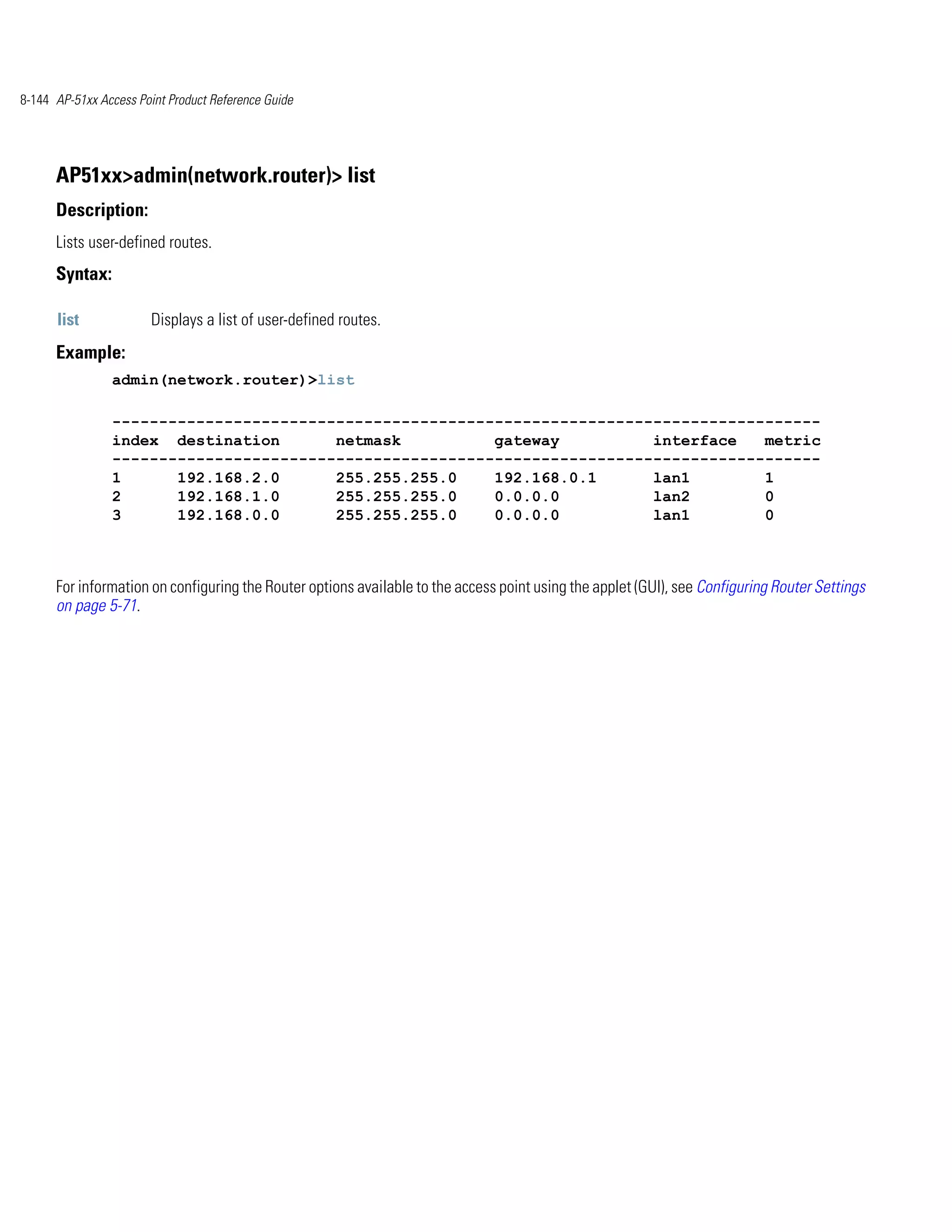 8-144 AP-51xx Access Point Product Reference Guide




      AP51xx>admin(network.router)> list
      Description:
      Lists user-defined routes.
      Syntax:

      list             Displays a list of user-defined routes.
      Example:
                admin(network.router)>list

                ----------------------------------------------------------------------------
                index destination       netmask          gateway          interface   metric
                ----------------------------------------------------------------------------
                1      192.168.2.0      255.255.255.0    192.168.0.1      lan1        1
                2      192.168.1.0      255.255.255.0    0.0.0.0          lan2        0
                3      192.168.0.0      255.255.255.0    0.0.0.0          lan1        0



      For information on configuring the Router options available to the access point using the applet (GUI), see Configuring Router Settings
      on page 5-71.
 