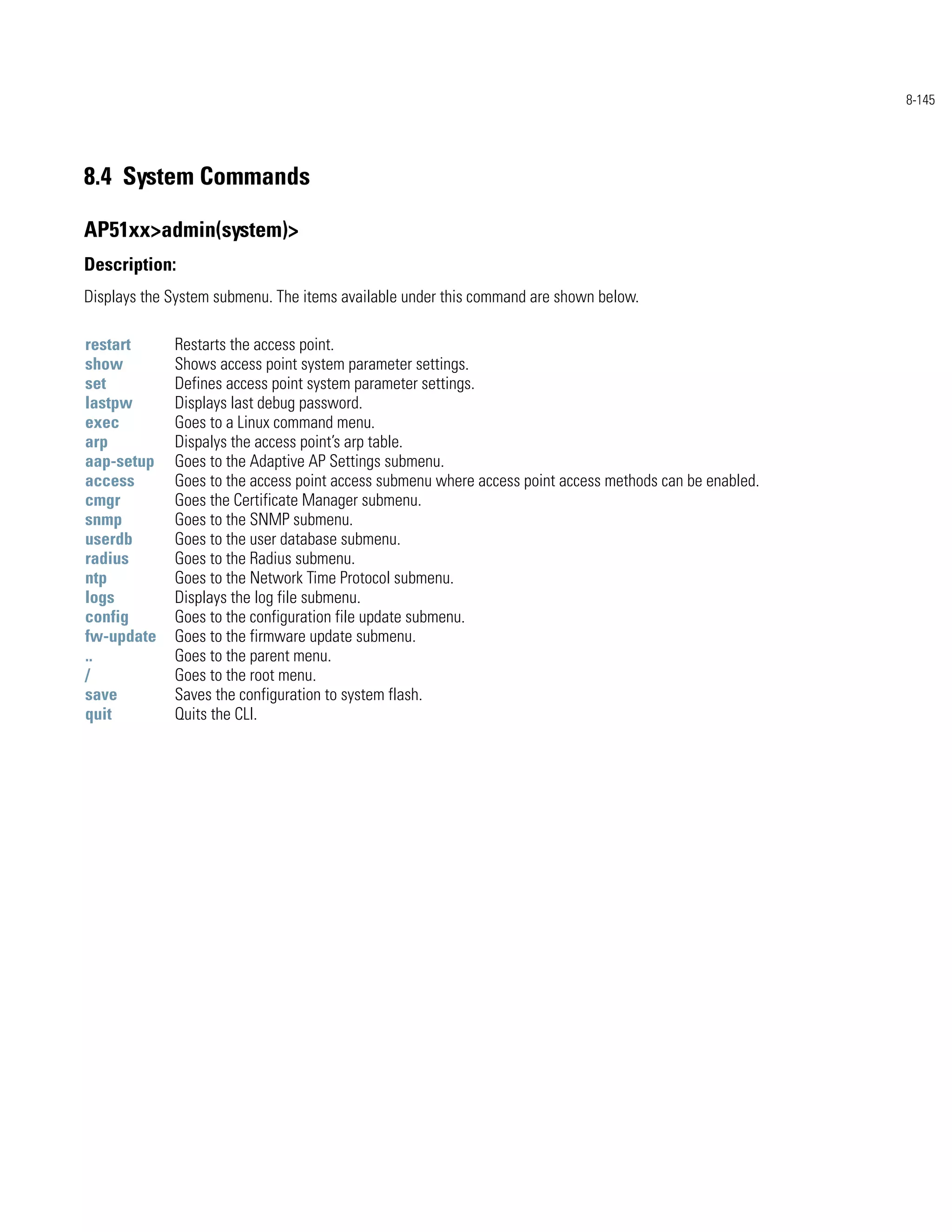 8-145




8.4 System Commands

AP51xx>admin(system)>
Description:
Displays the System submenu. The items available under this command are shown below.

restart      Restarts the access point.
show         Shows access point system parameter settings.
set          Defines access point system parameter settings.
lastpw       Displays last debug password.
exec         Goes to a Linux command menu.
arp          Dispalys the access point’s arp table.
aap-setup    Goes to the Adaptive AP Settings submenu.
access       Goes to the access point access submenu where access point access methods can be enabled.
cmgr         Goes the Certificate Manager submenu.
snmp         Goes to the SNMP submenu.
userdb       Goes to the user database submenu.
radius       Goes to the Radius submenu.
ntp          Goes to the Network Time Protocol submenu.
logs         Displays the log file submenu.
config       Goes to the configuration file update submenu.
fw-update    Goes to the firmware update submenu.
..           Goes to the parent menu.
/            Goes to the root menu.
save         Saves the configuration to system flash.
quit         Quits the CLI.
 