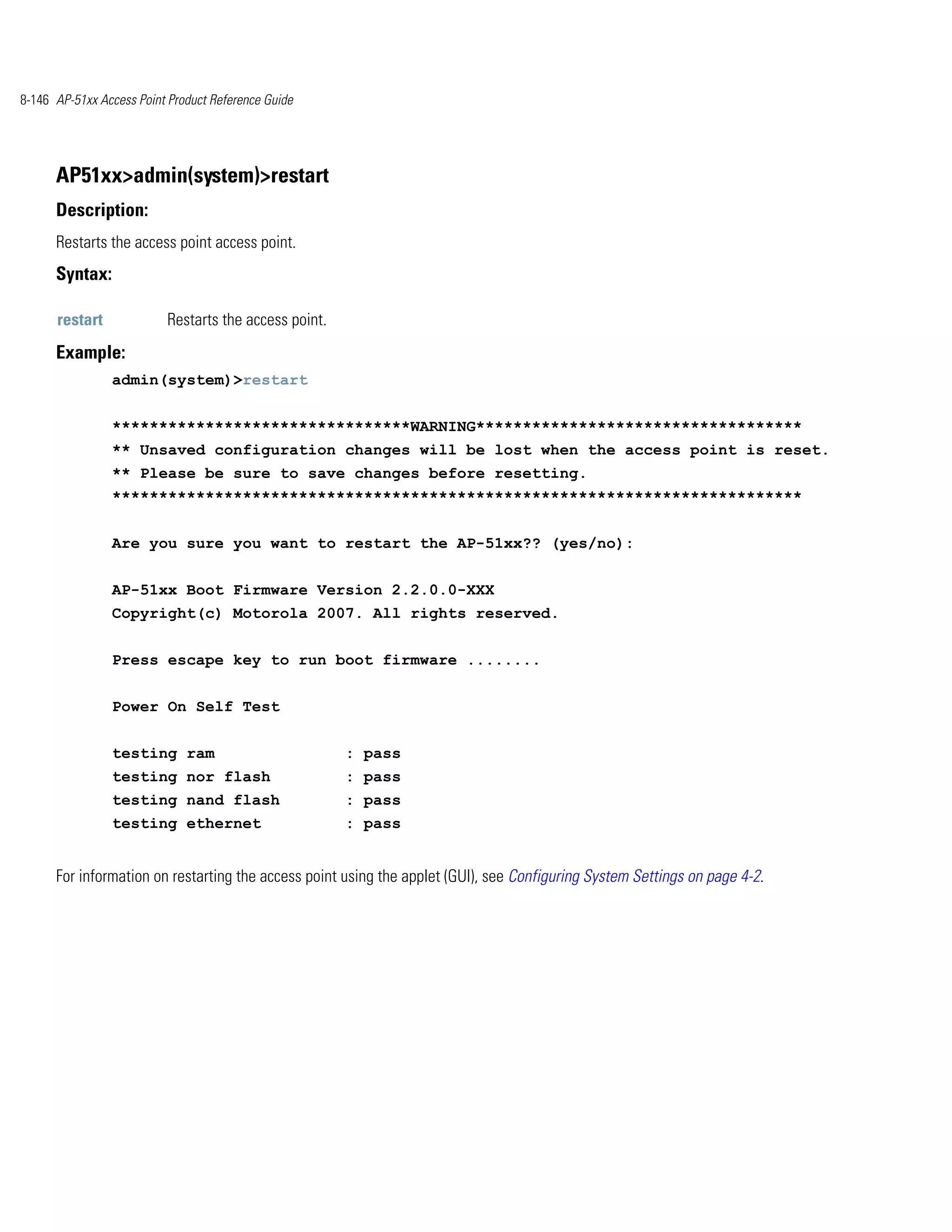 8-146 AP-51xx Access Point Product Reference Guide




      AP51xx>admin(system)>restart
      Description:
      Restarts the access point access point.
      Syntax:

      restart             Restarts the access point.
      Example:
                admin(system)>restart


                ********************************WARNING***********************************
                ** Unsaved configuration changes will be lost when the access point is reset.
                ** Please be sure to save changes before resetting.
                **************************************************************************


                Are you sure you want to restart the AP-51xx?? (yes/no):


                AP-51xx Boot Firmware Version 2.2.0.0-XXX
                Copyright(c) Motorola 2007. All rights reserved.


                Press escape key to run boot firmware ........


                Power On Self Test


                testing ram                            : pass
                testing nor flash                      : pass
                testing nand flash                     : pass
                testing ethernet                       : pass


      For information on restarting the access point using the applet (GUI), see Configuring System Settings on page 4-2.
 