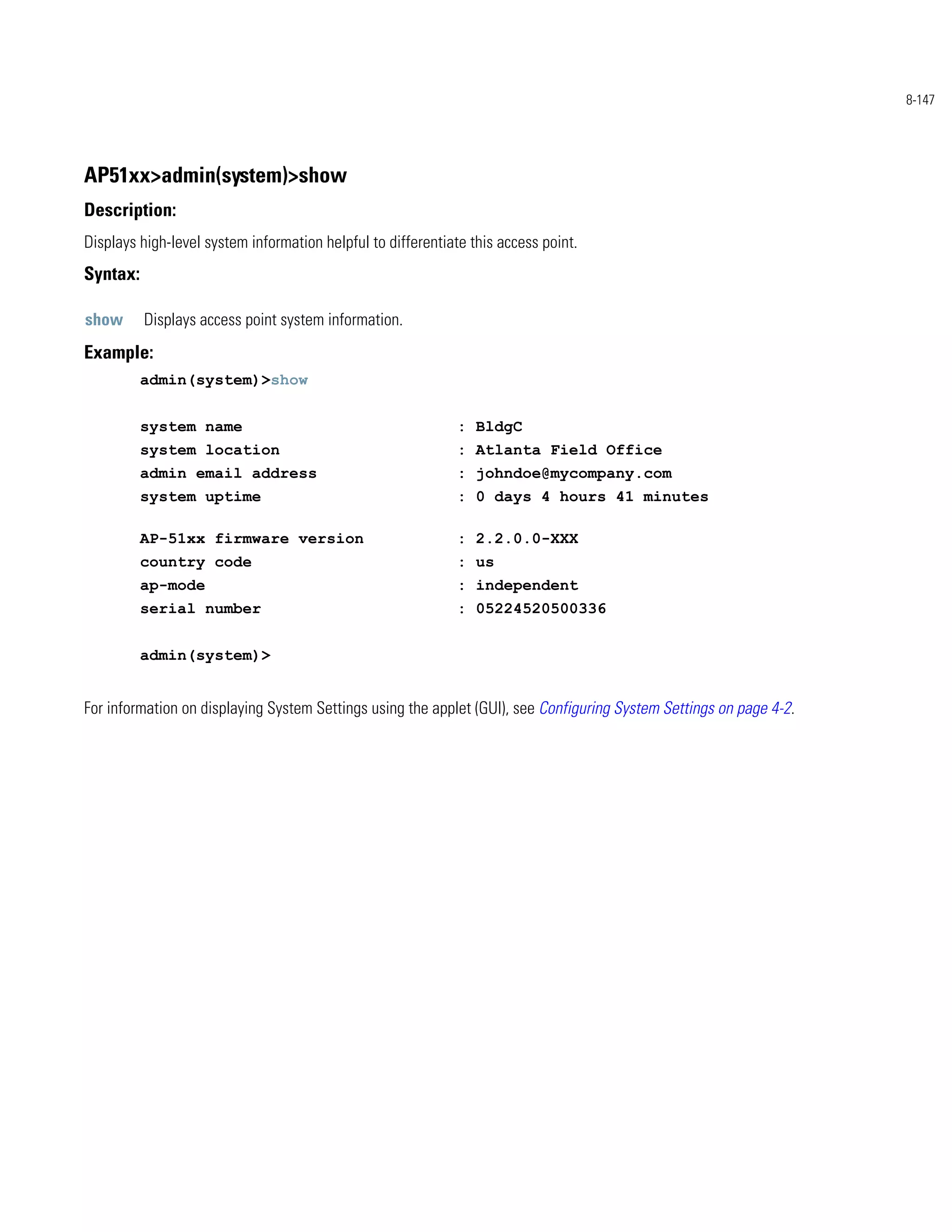 8-147




AP51xx>admin(system)>show
Description:
Displays high-level system information helpful to differentiate this access point.
Syntax:

show      Displays access point system information.
Example:
          admin(system)>show


          system name                                         : BldgC
          system location                                     : Atlanta Field Office
          admin email address                                 : johndoe@mycompany.com
          system uptime                                       : 0 days 4 hours 41 minutes

          AP-51xx firmware version                            : 2.2.0.0-XXX
          country code                                        : us
          ap-mode                                             : independent
          serial number                                       : 05224520500336


          admin(system)>


For information on displaying System Settings using the applet (GUI), see Configuring System Settings on page 4-2.
 