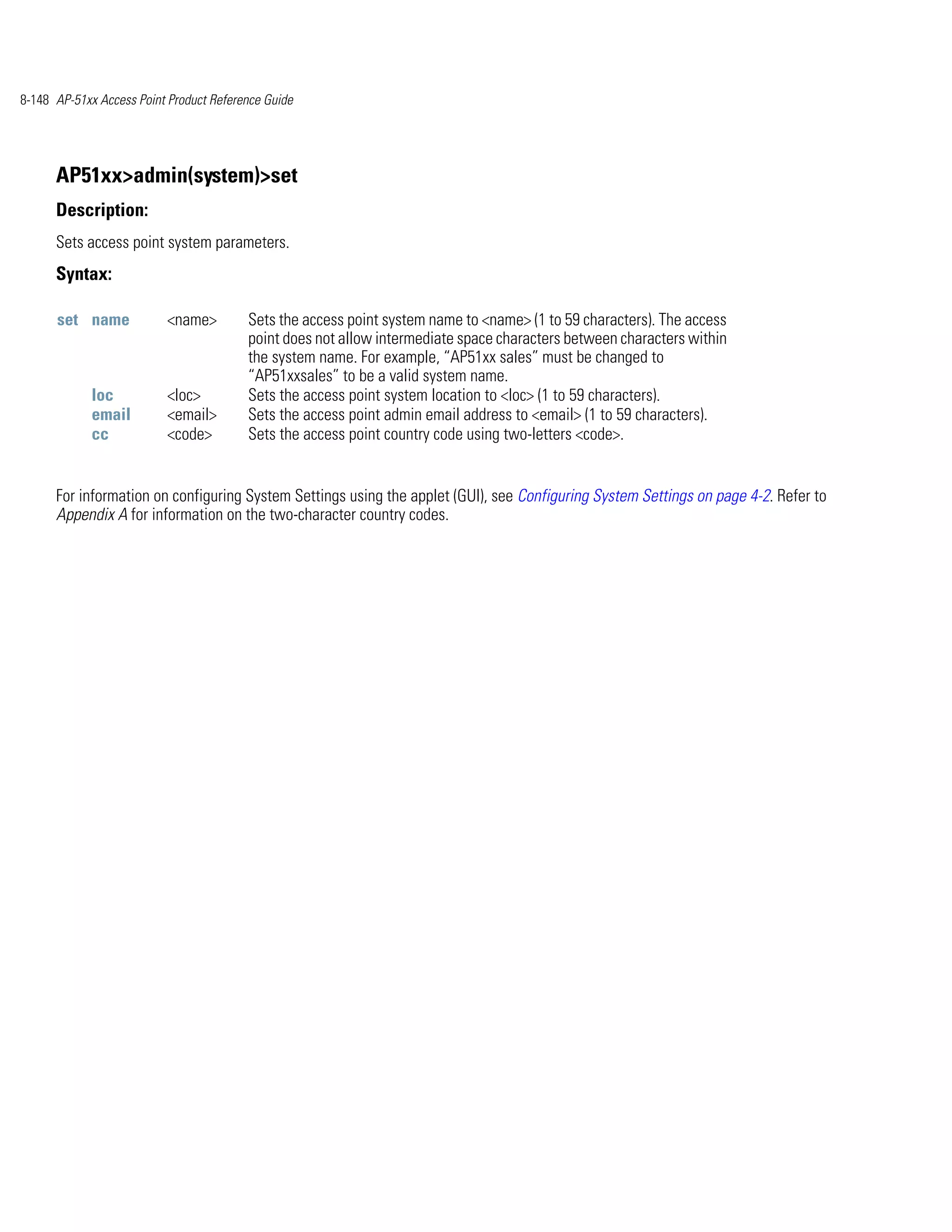 8-148 AP-51xx Access Point Product Reference Guide




      AP51xx>admin(system)>set
      Description:
      Sets access point system parameters.
      Syntax:

      set name            <name>         Sets the access point system name to <name> (1 to 59 characters). The access
                                         point does not allow intermediate space characters between characters within
                                         the system name. For example, “AP51xx sales” must be changed to
                                         “AP51xxsales” to be a valid system name.
             loc          <loc>          Sets the access point system location to <loc> (1 to 59 characters).
             email        <email>        Sets the access point admin email address to <email> (1 to 59 characters).
             cc           <code>         Sets the access point country code using two-letters <code>.


      For information on configuring System Settings using the applet (GUI), see Configuring System Settings on page 4-2. Refer to
      Appendix A for information on the two-character country codes.
 