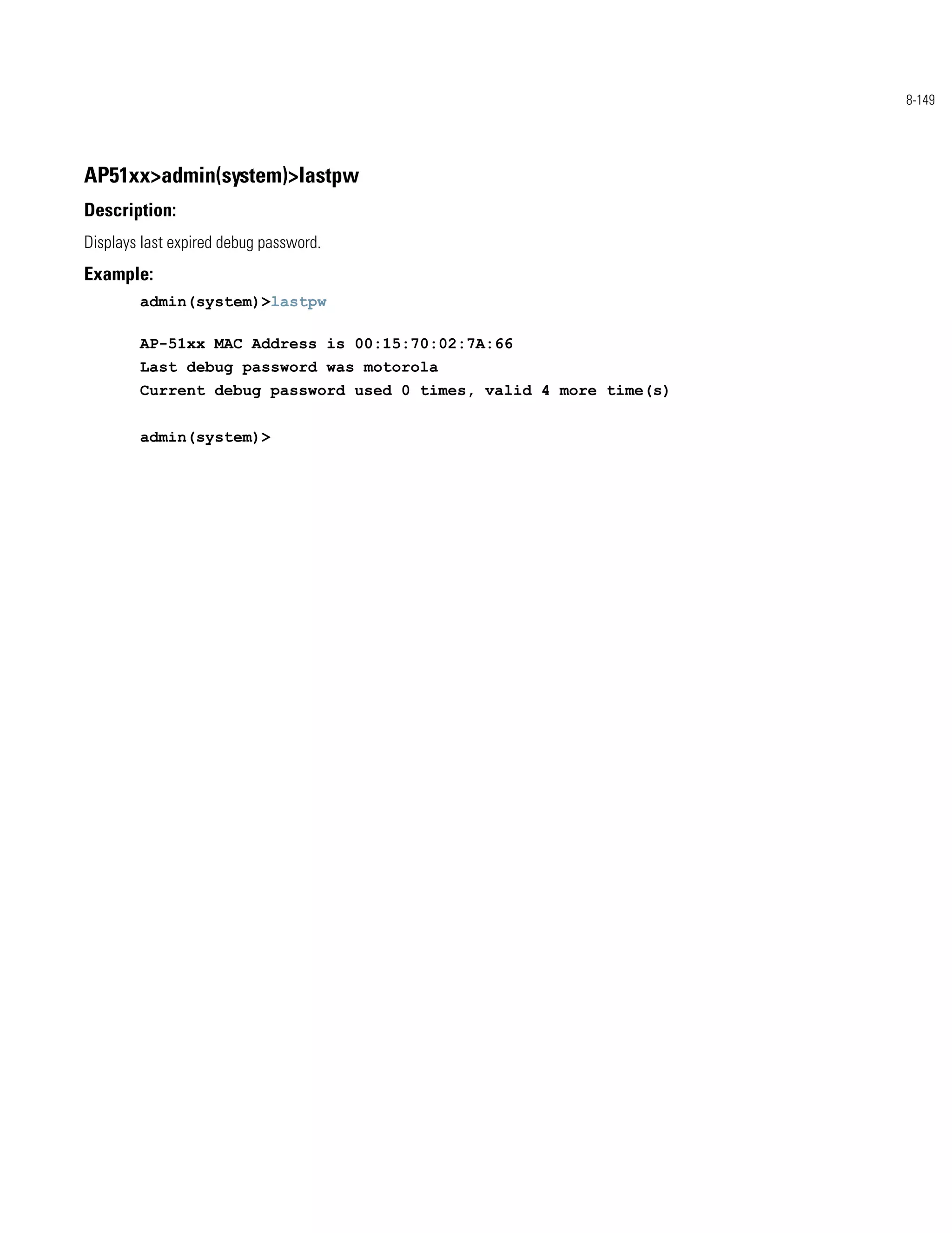 8-149




AP51xx>admin(system)>lastpw
Description:
Displays last expired debug password.
Example:
        admin(system)>lastpw

        AP-51xx MAC Address is 00:15:70:02:7A:66
        Last debug password was motorola
        Current debug password used 0 times, valid 4 more time(s)


        admin(system)>
 