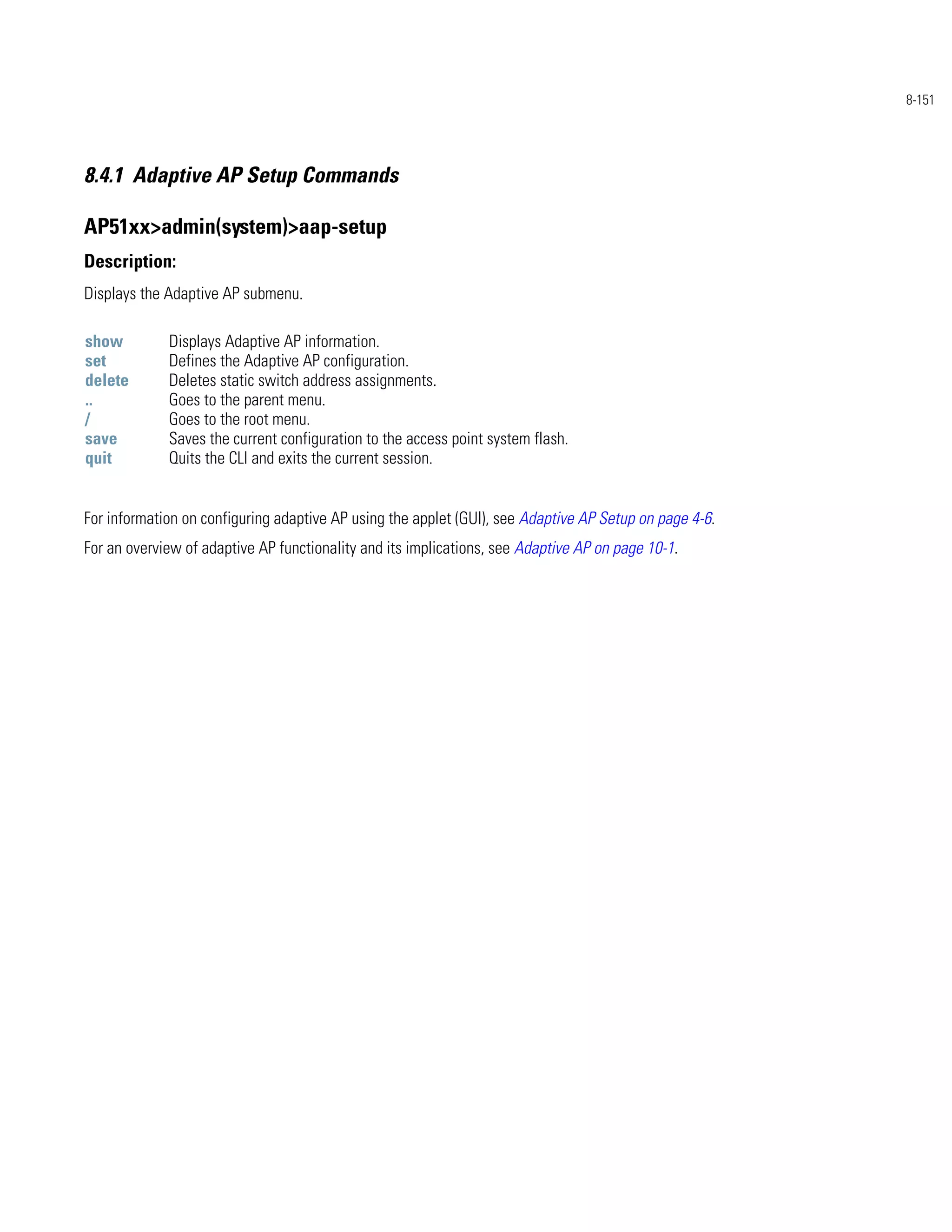 8-151




8.4.1 Adaptive AP Setup Commands

AP51xx>admin(system)>aap-setup
Description:
Displays the Adaptive AP submenu.

show         Displays Adaptive AP information.
set          Defines the Adaptive AP configuration.
delete       Deletes static switch address assignments.
..           Goes to the parent menu.
/            Goes to the root menu.
save         Saves the current configuration to the access point system flash.
quit         Quits the CLI and exits the current session.


For information on configuring adaptive AP using the applet (GUI), see Adaptive AP Setup on page 4-6.
For an overview of adaptive AP functionality and its implications, see Adaptive AP on page 10-1.
 