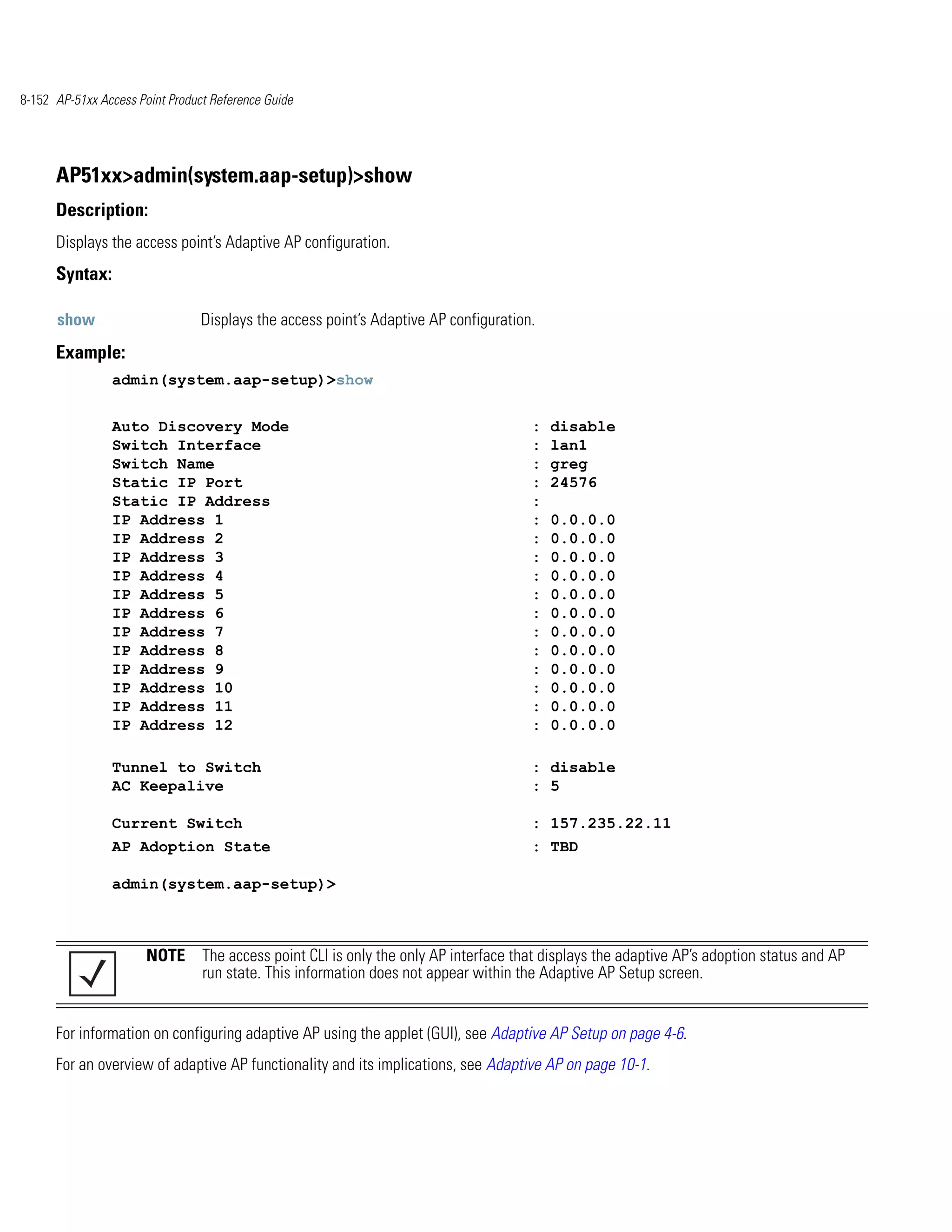 8-152 AP-51xx Access Point Product Reference Guide




      AP51xx>admin(system.aap-setup)>show
      Description:
      Displays the access point’s Adaptive AP configuration.
      Syntax:

      show                       Displays the access point’s Adaptive AP configuration.
      Example:
                admin(system.aap-setup)>show


                Auto Discovery Mode                                                   :   disable
                Switch Interface                                                      :   lan1
                Switch Name                                                           :   greg
                Static IP Port                                                        :   24576
                Static IP Address                                                     :
                IP Address 1                                                          :   0.0.0.0
                IP Address 2                                                          :   0.0.0.0
                IP Address 3                                                          :   0.0.0.0
                IP Address 4                                                          :   0.0.0.0
                IP Address 5                                                          :   0.0.0.0
                IP Address 6                                                          :   0.0.0.0
                IP Address 7                                                          :   0.0.0.0
                IP Address 8                                                          :   0.0.0.0
                IP Address 9                                                          :   0.0.0.0
                IP Address 10                                                         :   0.0.0.0
                IP Address 11                                                         :   0.0.0.0
                IP Address 12                                                         :   0.0.0.0

                Tunnel to Switch                                                      : disable
                AC Keepalive                                                          : 5

                Current Switch                                                        : 157.235.22.11
                AP Adoption State                                                     : TBD

                admin(system.aap-setup)>



                       NOTE The access point CLI is only the only AP interface that displays the adaptive AP’s adoption status and AP
                            run state. This information does not appear within the Adaptive AP Setup screen.


      For information on configuring adaptive AP using the applet (GUI), see Adaptive AP Setup on page 4-6.
      For an overview of adaptive AP functionality and its implications, see Adaptive AP on page 10-1.
 