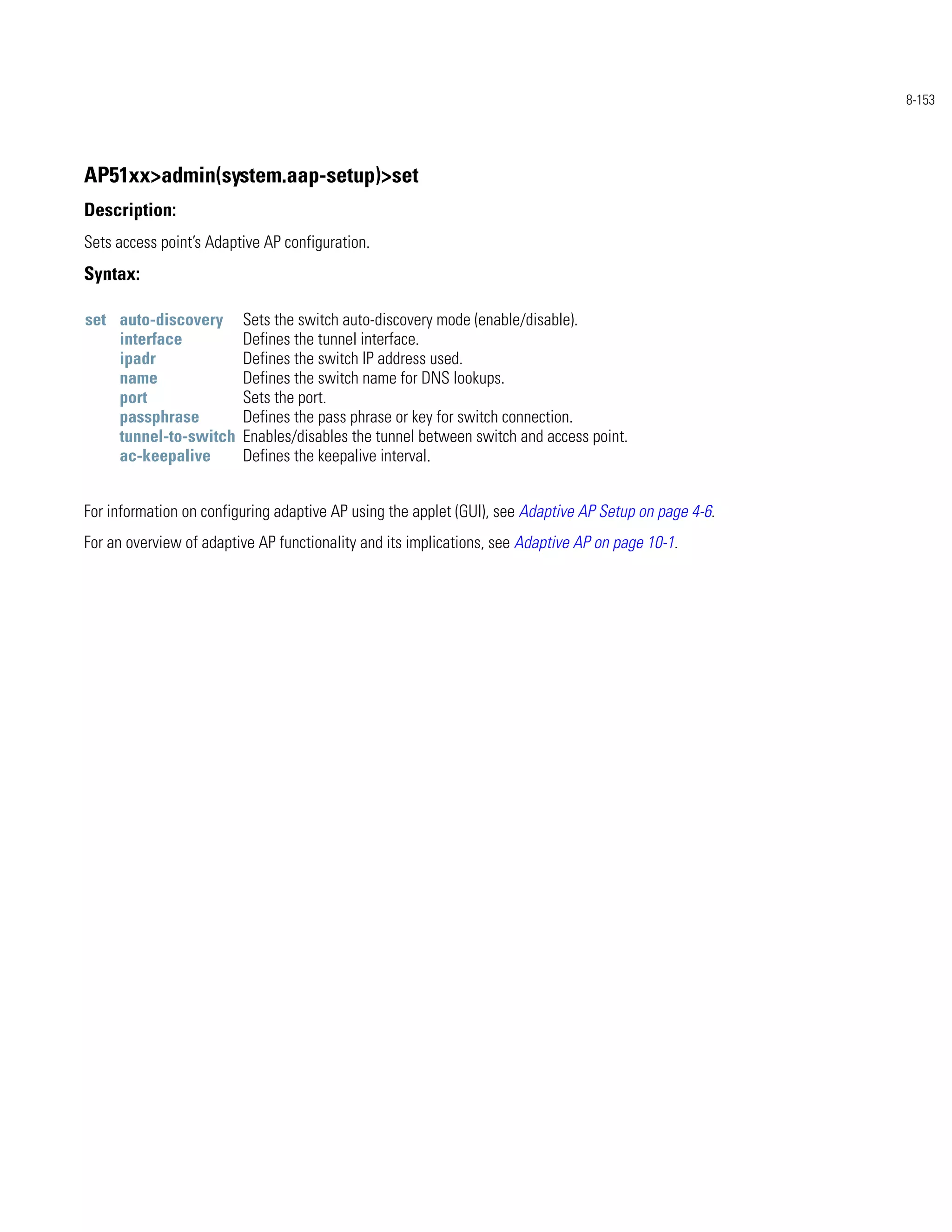 8-153




AP51xx>admin(system.aap-setup)>set
Description:
Sets access point’s Adaptive AP configuration.
Syntax:

set auto-discovery       Sets the switch auto-discovery mode (enable/disable).
    interface            Defines the tunnel interface.
    ipadr                Defines the switch IP address used.
    name                 Defines the switch name for DNS lookups.
    port                 Sets the port.
    passphrase           Defines the pass phrase or key for switch connection.
    tunnel-to-switch     Enables/disables the tunnel between switch and access point.
    ac-keepalive         Defines the keepalive interval.


For information on configuring adaptive AP using the applet (GUI), see Adaptive AP Setup on page 4-6.
For an overview of adaptive AP functionality and its implications, see Adaptive AP on page 10-1.
 