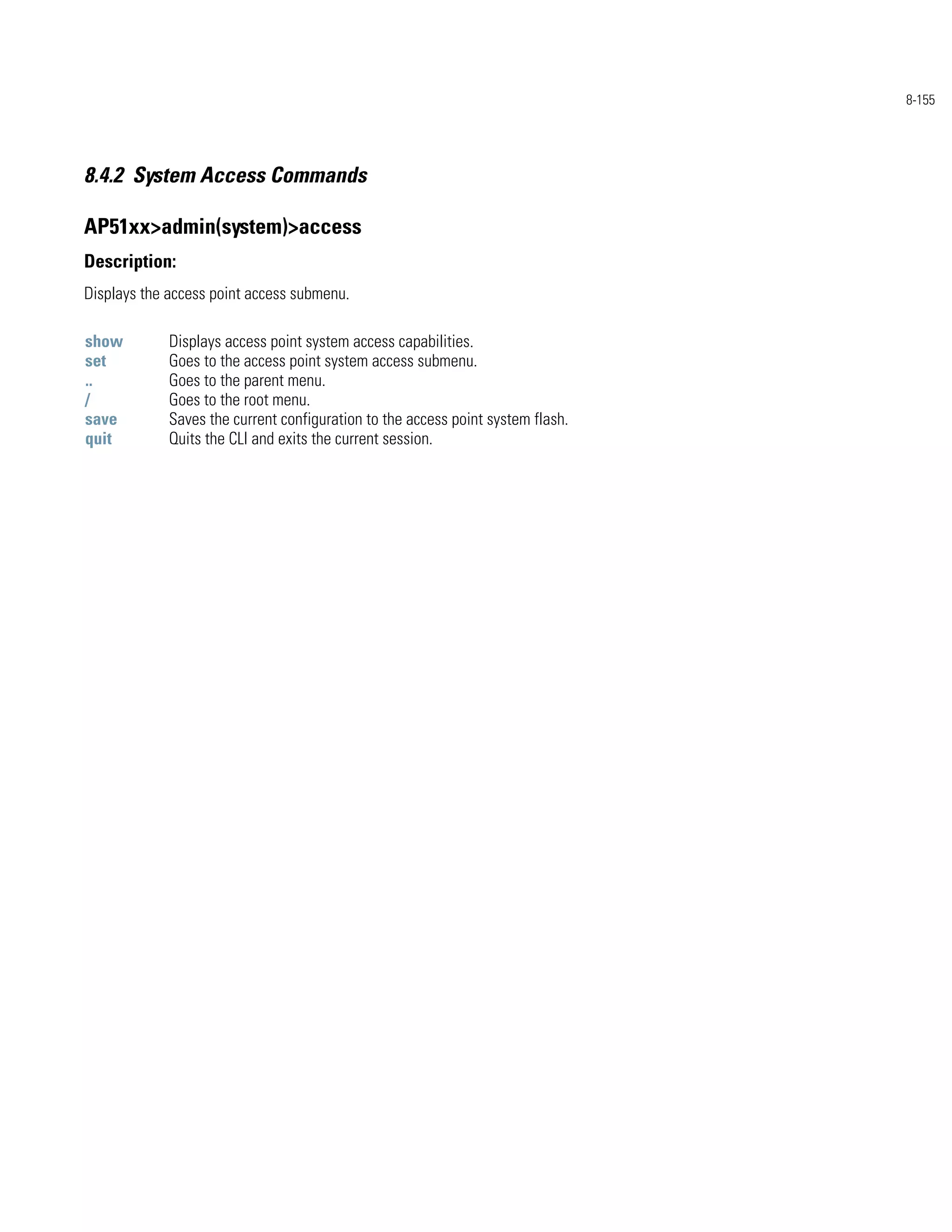 8-155




8.4.2 System Access Commands

AP51xx>admin(system)>access
Description:
Displays the access point access submenu.

show         Displays access point system access capabilities.
set          Goes to the access point system access submenu.
..           Goes to the parent menu.
/            Goes to the root menu.
save         Saves the current configuration to the access point system flash.
quit         Quits the CLI and exits the current session.
 