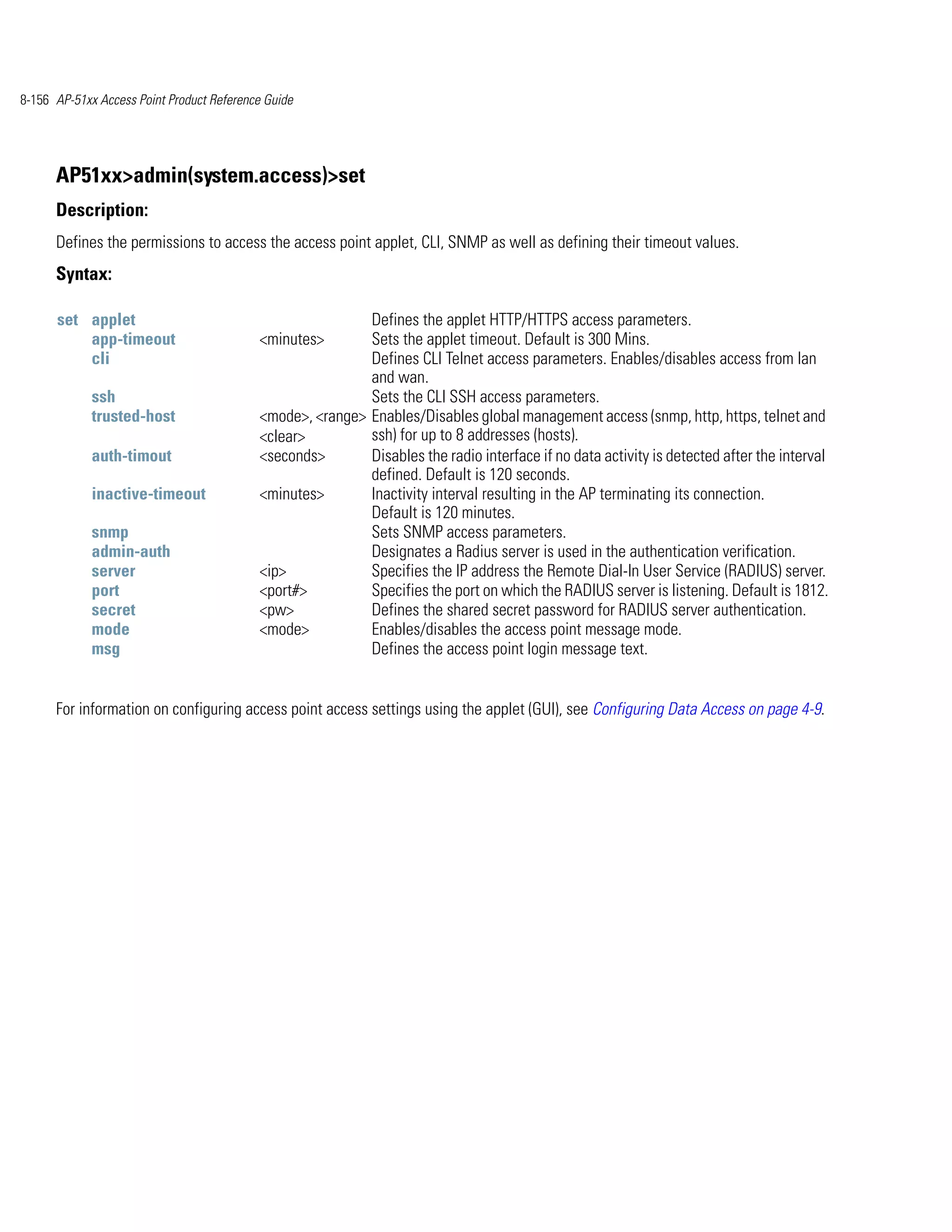 8-156 AP-51xx Access Point Product Reference Guide




      AP51xx>admin(system.access)>set
      Description:
      Defines the permissions to access the access point applet, CLI, SNMP as well as defining their timeout values.
      Syntax:

      set applet                                           Defines the applet HTTP/HTTPS access parameters.
          app-timeout                      <minutes>       Sets the applet timeout. Default is 300 Mins.
          cli                                              Defines CLI Telnet access parameters. Enables/disables access from lan
                                                           and wan.
             ssh                                           Sets the CLI SSH access parameters.
             trusted-host                  <mode>, <range> Enables/Disables global management access (snmp, http, https, telnet and
                                           <clear>         ssh) for up to 8 addresses (hosts).
             auth-timout                   <seconds>       Disables the radio interface if no data activity is detected after the interval
                                                           defined. Default is 120 seconds.
             inactive-timeout              <minutes>       Inactivity interval resulting in the AP terminating its connection.
                                                           Default is 120 minutes.
             snmp                                          Sets SNMP access parameters.
             admin-auth                                    Designates a Radius server is used in the authentication verification.
             server                        <ip>            Specifies the IP address the Remote Dial-In User Service (RADIUS) server.
             port                          <port#>         Specifies the port on which the RADIUS server is listening. Default is 1812.
             secret                        <pw>            Defines the shared secret password for RADIUS server authentication.
             mode                          <mode>          Enables/disables the access point message mode.
             msg                                           Defines the access point login message text.


      For information on configuring access point access settings using the applet (GUI), see Configuring Data Access on page 4-9.
 