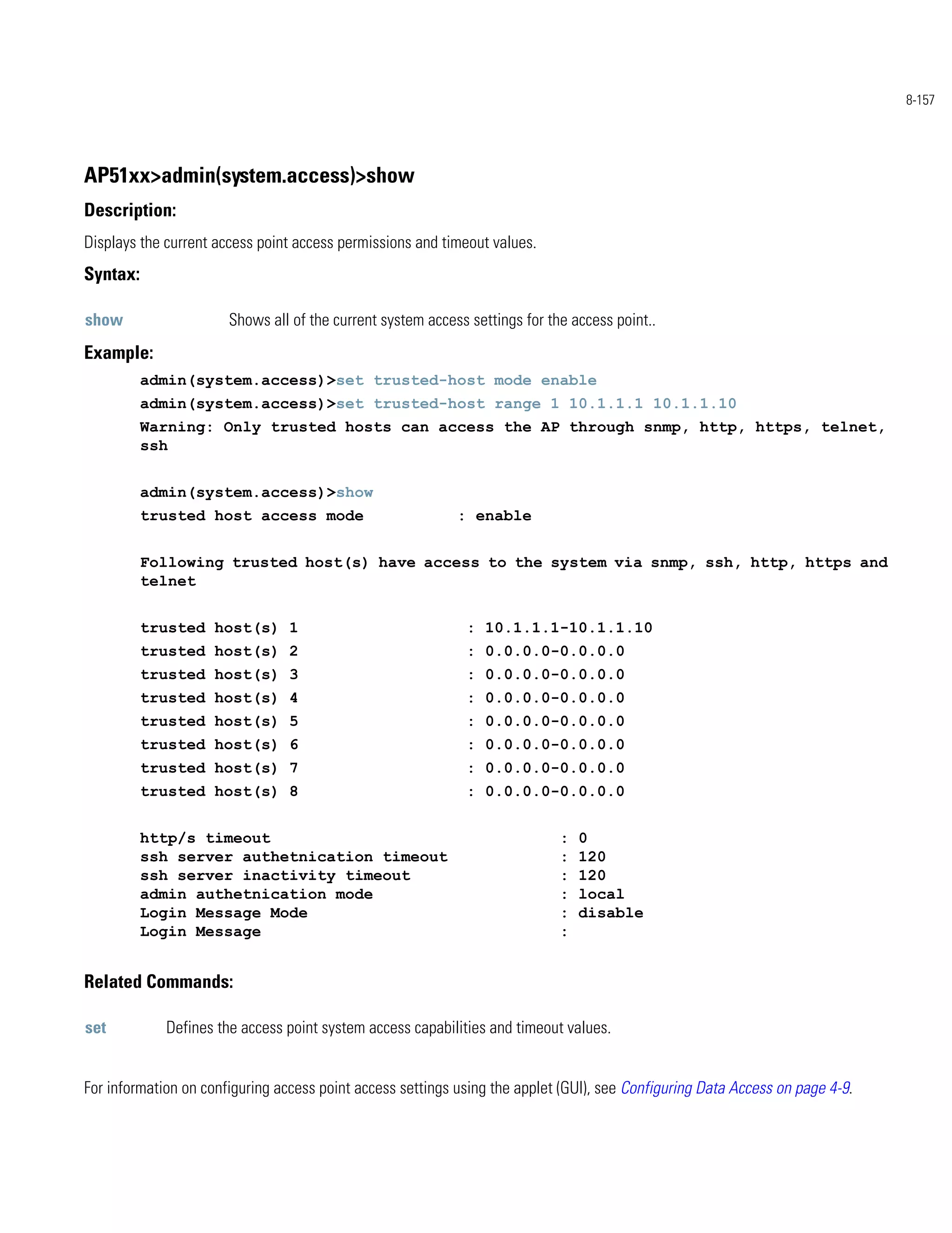 8-157




AP51xx>admin(system.access)>show
Description:
Displays the current access point access permissions and timeout values.
Syntax:

show                   Shows all of the current system access settings for the access point..
Example:
          admin(system.access)>set trusted-host mode enable
          admin(system.access)>set trusted-host range 1 10.1.1.1 10.1.1.10
          Warning: Only trusted hosts can access the AP through snmp, http, https, telnet,
          ssh


          admin(system.access)>show
          trusted host access mode                          : enable


          Following trusted host(s) have access to the system via snmp, ssh, http, https and
          telnet


          trusted host(s) 1                                  : 10.1.1.1-10.1.1.10
          trusted host(s) 2                                  : 0.0.0.0-0.0.0.0
          trusted host(s) 3                                  : 0.0.0.0-0.0.0.0
          trusted host(s) 4                                  : 0.0.0.0-0.0.0.0
          trusted host(s) 5                                  : 0.0.0.0-0.0.0.0
          trusted host(s) 6                                  : 0.0.0.0-0.0.0.0
          trusted host(s) 7                                  : 0.0.0.0-0.0.0.0
          trusted host(s) 8                                  : 0.0.0.0-0.0.0.0


          http/s timeout                                                     :   0
          ssh server authetnication timeout                                  :   120
          ssh server inactivity timeout                                      :   120
          admin authetnication mode                                          :   local
          Login Message Mode                                                 :   disable
          Login Message                                                      :


Related Commands:

set          Defines the access point system access capabilities and timeout values.


For information on configuring access point access settings using the applet (GUI), see Configuring Data Access on page 4-9.
 