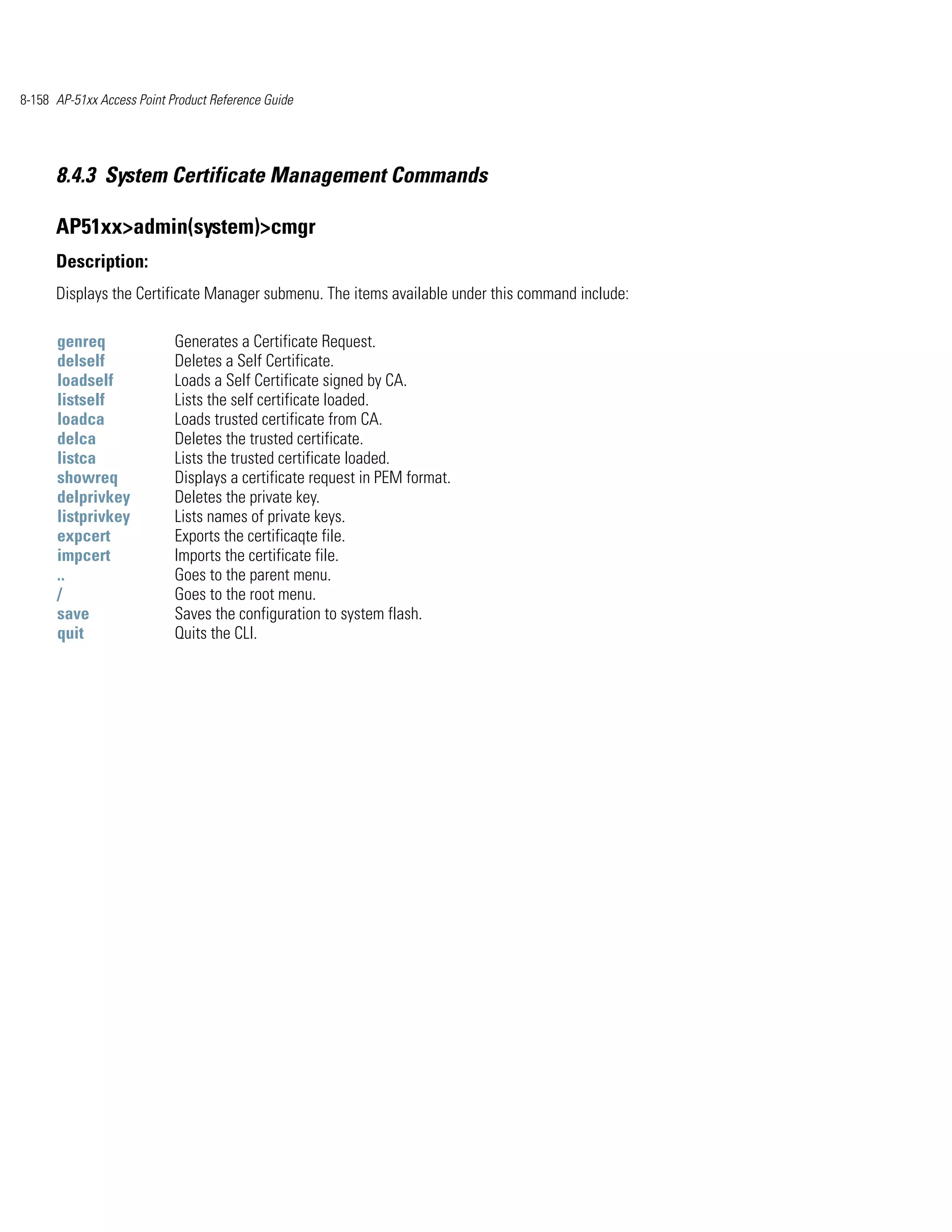 8-158 AP-51xx Access Point Product Reference Guide




      8.4.3 System Certificate Management Commands

      AP51xx>admin(system)>cmgr
      Description:
      Displays the Certificate Manager submenu. The items available under this command include:

      genreq                Generates a Certificate Request.
      delself               Deletes a Self Certificate.
      loadself              Loads a Self Certificate signed by CA.
      listself              Lists the self certificate loaded.
      loadca                Loads trusted certificate from CA.
      delca                 Deletes the trusted certificate.
      listca                Lists the trusted certificate loaded.
      showreq               Displays a certificate request in PEM format.
      delprivkey            Deletes the private key.
      listprivkey           Lists names of private keys.
      expcert               Exports the certificaqte file.
      impcert               Imports the certificate file.
      ..                    Goes to the parent menu.
      /                     Goes to the root menu.
      save                  Saves the configuration to system flash.
      quit                  Quits the CLI.
 