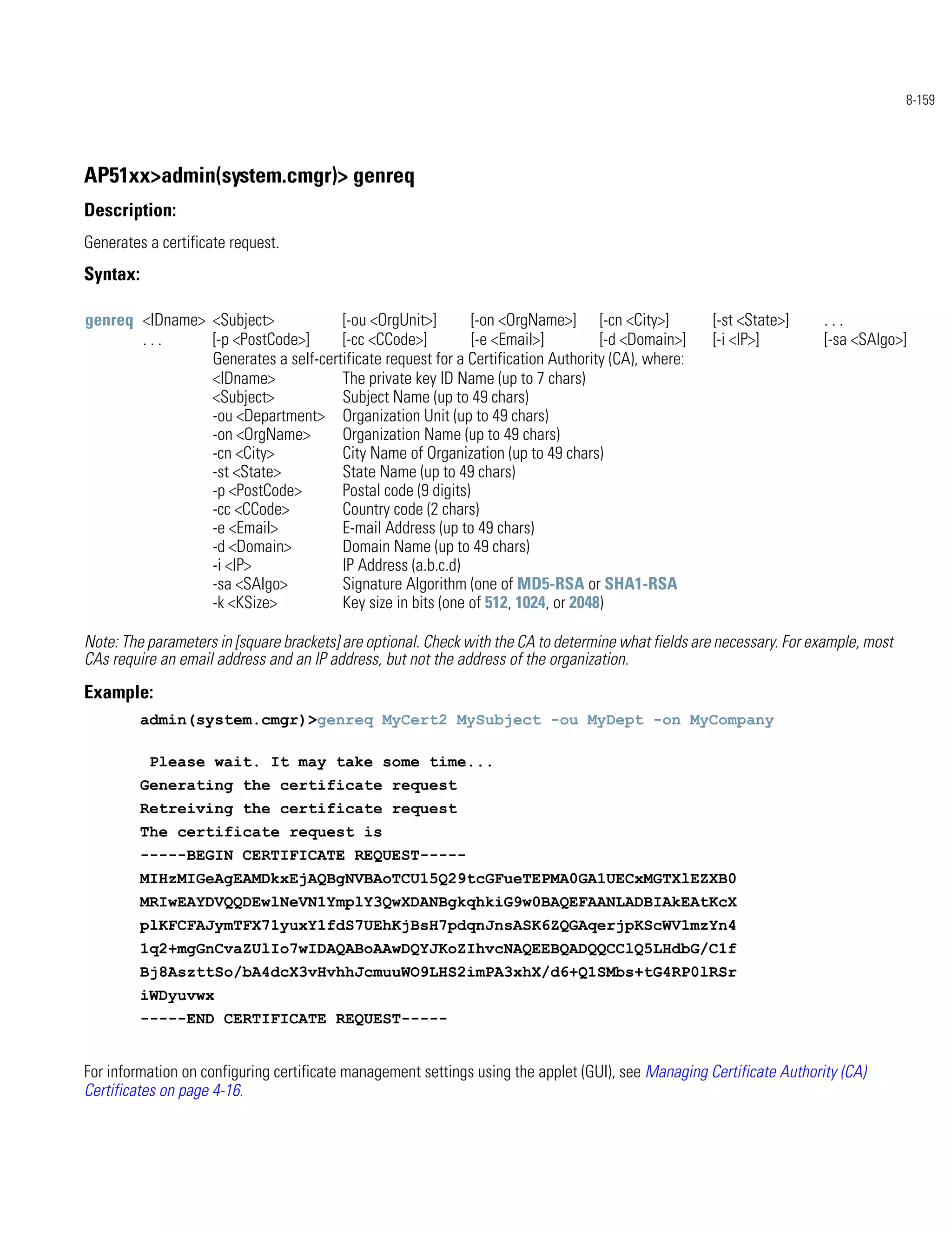 8-159




AP51xx>admin(system.cmgr)> genreq
Description:
Generates a certificate request.
Syntax:

genreq <IDname> <Subject>            [-ou <OrgUnit>]        [-on <OrgName>] [-cn <City>]             [-st <State>]     ...
       ...      [-p <PostCode>]      [-cc <CCode>]          [-e <Email>]         [-d <Domain>]       [-i <IP>]         [-sa <SAlgo>]
                Generates a self-certificate request for a Certification Authority (CA), where:
                <IDname>             The private key ID Name (up to 7 chars)
                <Subject>            Subject Name (up to 49 chars)
                -ou <Department> Organization Unit (up to 49 chars)
                -on <OrgName>        Organization Name (up to 49 chars)
                -cn <City>           City Name of Organization (up to 49 chars)
                -st <State>          State Name (up to 49 chars)
                -p <PostCode>        Postal code (9 digits)
                -cc <CCode>          Country code (2 chars)
                -e <Email>           E-mail Address (up to 49 chars)
                -d <Domain>          Domain Name (up to 49 chars)
                -i <IP>              IP Address (a.b.c.d)
                -sa <SAlgo>          Signature Algorithm (one of MD5-RSA or SHA1-RSA
                -k <KSize>           Key size in bits (one of 512, 1024, or 2048)

Note: The parameters in [square brackets] are optional. Check with the CA to determine what fields are necessary. For example, most
CAs require an email address and an IP address, but not the address of the organization.
Example:
          admin(system.cmgr)>genreq MyCert2 MySubject -ou MyDept -on MyCompany

           Please wait. It may take some time...
          Generating the certificate request
          Retreiving the certificate request
          The certificate request is
          -----BEGIN CERTIFICATE REQUEST-----
          MIHzMIGeAgEAMDkxEjAQBgNVBAoTCU15Q29tcGFueTEPMA0GA1UECxMGTXlEZXB0
          MRIwEAYDVQQDEwlNeVN1YmplY3QwXDANBgkqhkiG9w0BAQEFAANLADBIAkEAtKcX
          plKFCFAJymTFX71yuxY1fdS7UEhKjBsH7pdqnJnsASK6ZQGAqerjpKScWV1mzYn4
          1q2+mgGnCvaZUlIo7wIDAQABoAAwDQYJKoZIhvcNAQEEBQADQQCClQ5LHdbG/C1f
          Bj8AszttSo/bA4dcX3vHvhhJcmuuWO9LHS2imPA3xhX/d6+Q1SMbs+tG4RP0lRSr
          iWDyuvwx
          -----END CERTIFICATE REQUEST-----


For information on configuring certificate management settings using the applet (GUI), see Managing Certificate Authority (CA)
Certificates on page 4-16.
 