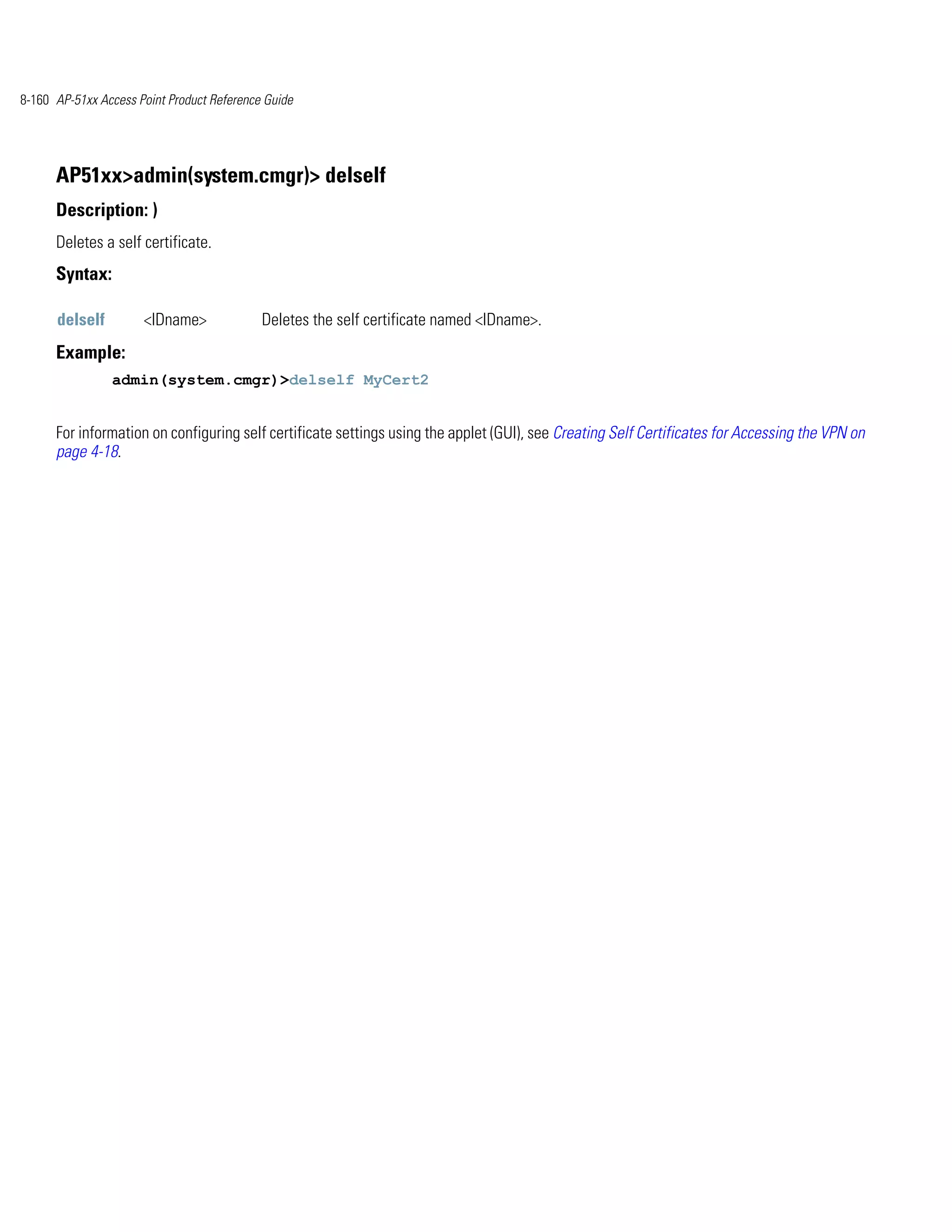 8-160 AP-51xx Access Point Product Reference Guide




      AP51xx>admin(system.cmgr)> delself
      Description: )
      Deletes a self certificate.
      Syntax:

      delself         <IDname>              Deletes the self certificate named <IDname>.
      Example:
                admin(system.cmgr)>delself MyCert2


      For information on configuring self certificate settings using the applet (GUI), see Creating Self Certificates for Accessing the VPN on
      page 4-18.
 