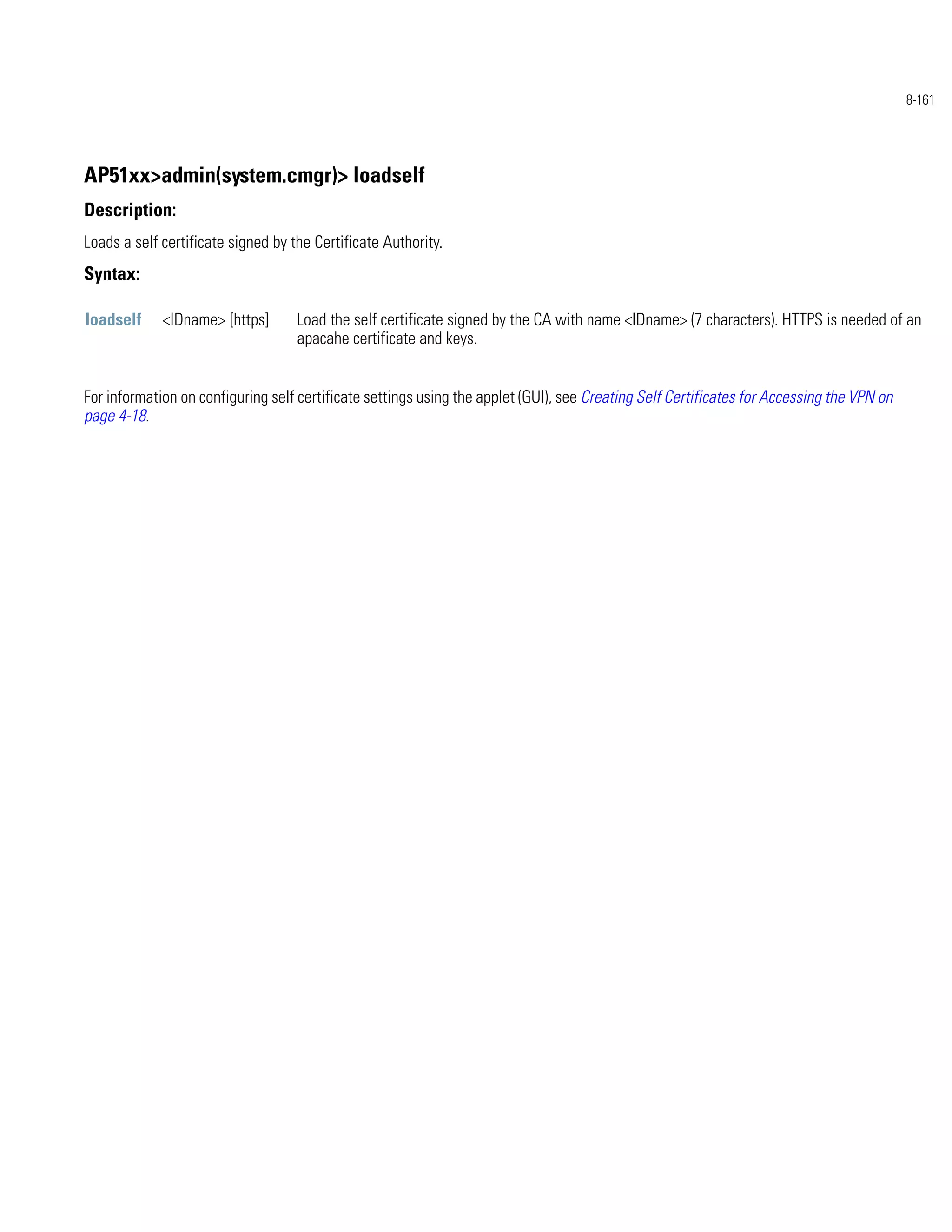 8-161




AP51xx>admin(system.cmgr)> loadself
Description:
Loads a self certificate signed by the Certificate Authority.
Syntax:

loadself     <IDname> [https]       Load the self certificate signed by the CA with name <IDname> (7 characters). HTTPS is needed of an
                                    apacahe certificate and keys.


For information on configuring self certificate settings using the applet (GUI), see Creating Self Certificates for Accessing the VPN on
page 4-18.
 