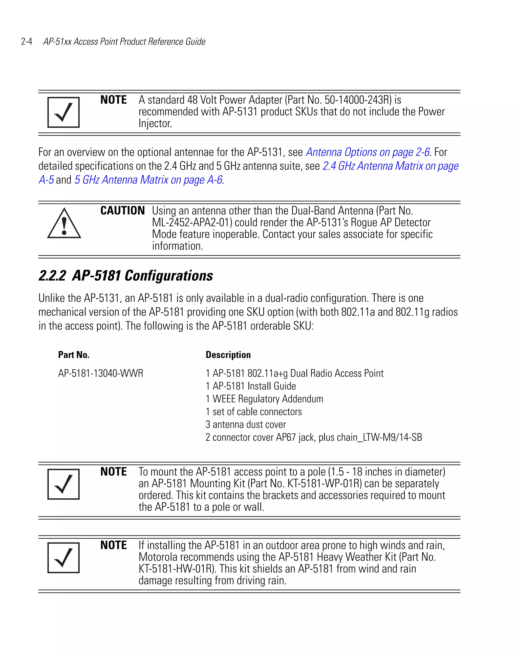 2-4    AP-51xx Access Point Product Reference Guide




                      NOTE A standard 48 Volt Power Adapter (Part No. 50-14000-243R) is
                           recommended with AP-5131 product SKUs that do not include the Power
                           Injector.

      For an overview on the optional antennae for the AP-5131, see Antenna Options on page 2-6. For
      detailed specifications on the 2.4 GHz and 5 GHz antenna suite, see 2.4 GHz Antenna Matrix on page
      A-5 and 5 GHz Antenna Matrix on page A-6.

                      CAUTION Using an antenna other than the Dual-Band Antenna (Part No.
           !                  ML-2452-APA2-01) could render the AP-5131’s Rogue AP Detector
                              Mode feature inoperable. Contact your sales associate for specific
                              information.

      2.2.2 AP-5181 Configurations
      Unlike the AP-5131, an AP-5181 is only available in a dual-radio configuration. There is one
      mechanical version of the AP-5181 providing one SKU option (with both 802.11a and 802.11g radios
      in the access point). The following is the AP-5181 orderable SKU:

           Part No.                                   Description
           AP-5181-13040-WWR                          1 AP-5181 802.11a+g Dual Radio Access Point
                                                      1 AP-5181 Install Guide
                                                      1 WEEE Regulatory Addendum
                                                      1 set of cable connectors
                                                      3 antenna dust cover
                                                      2 connector cover AP67 jack, plus chain_LTW-M9/14-SB


                      NOTE To mount the AP-5181 access point to a pole (1.5 - 18 inches in diameter)
                           an AP-5181 Mounting Kit (Part No. KT-5181-WP-01R) can be separately
                           ordered. This kit contains the brackets and accessories required to mount
                           the AP-5181 to a pole or wall.


                      NOTE If installing the AP-5181 in an outdoor area prone to high winds and rain,
                           Motorola recommends using the AP-5181 Heavy Weather Kit (Part No.
                           KT-5181-HW-01R). This kit shields an AP-5181 from wind and rain
                           damage resulting from driving rain.
 