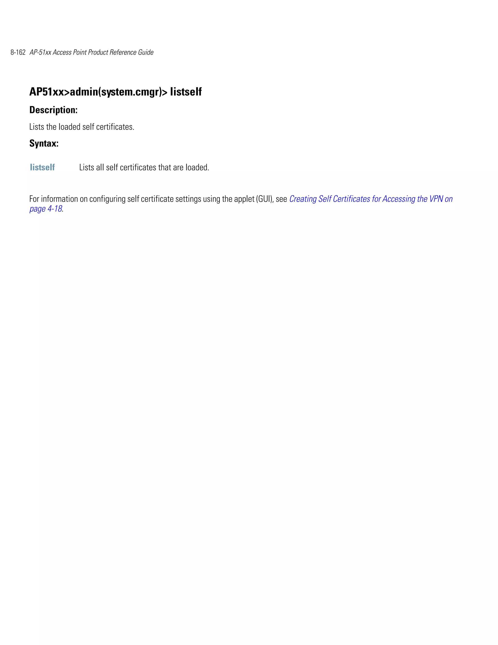 8-162 AP-51xx Access Point Product Reference Guide




      AP51xx>admin(system.cmgr)> listself
      Description:
      Lists the loaded self certificates.
      Syntax:

      listself          Lists all self certificates that are loaded.


      For information on configuring self certificate settings using the applet (GUI), see Creating Self Certificates for Accessing the VPN on
      page 4-18.
 