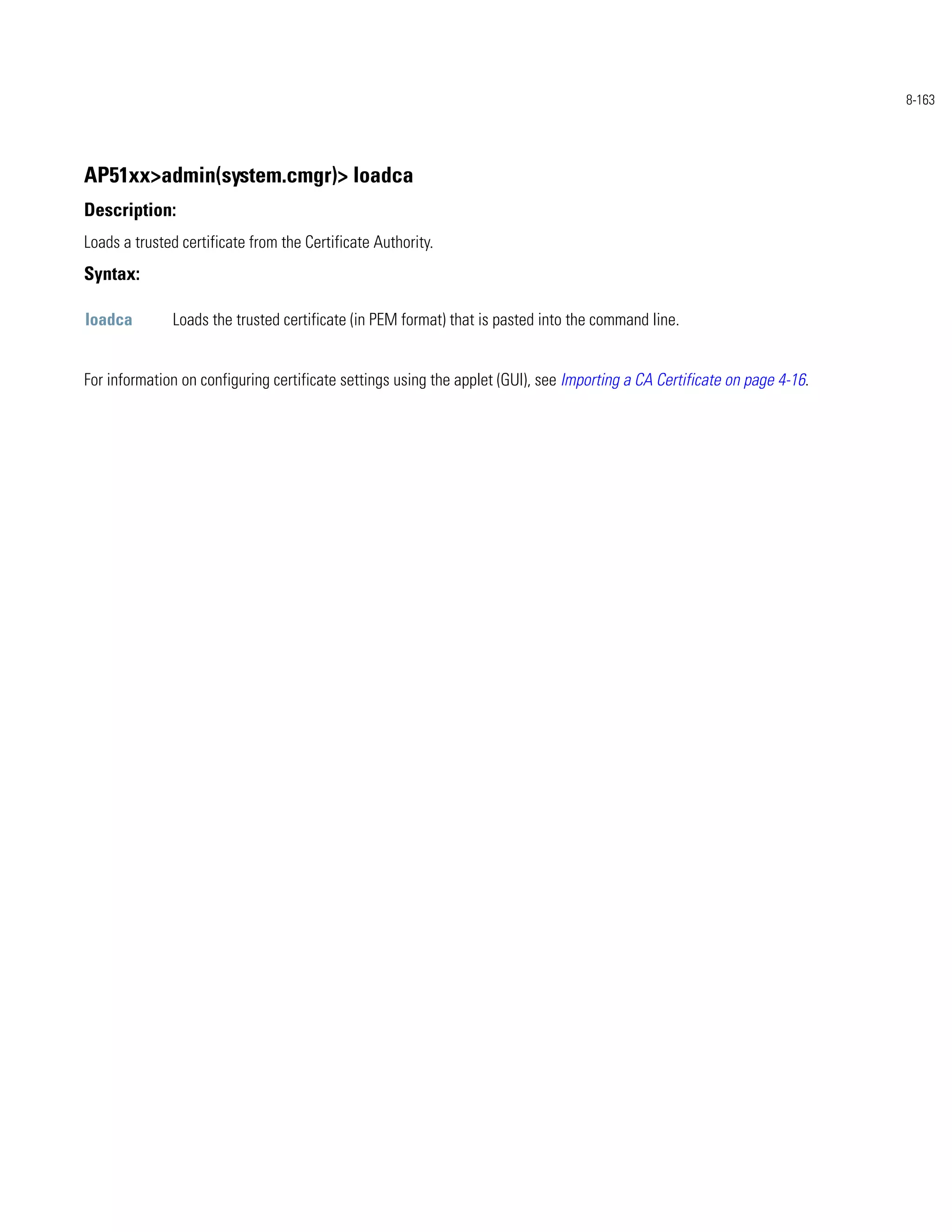 8-163




AP51xx>admin(system.cmgr)> loadca
Description:
Loads a trusted certificate from the Certificate Authority.
Syntax:

loadca        Loads the trusted certificate (in PEM format) that is pasted into the command line.


For information on configuring certificate settings using the applet (GUI), see Importing a CA Certificate on page 4-16.
 