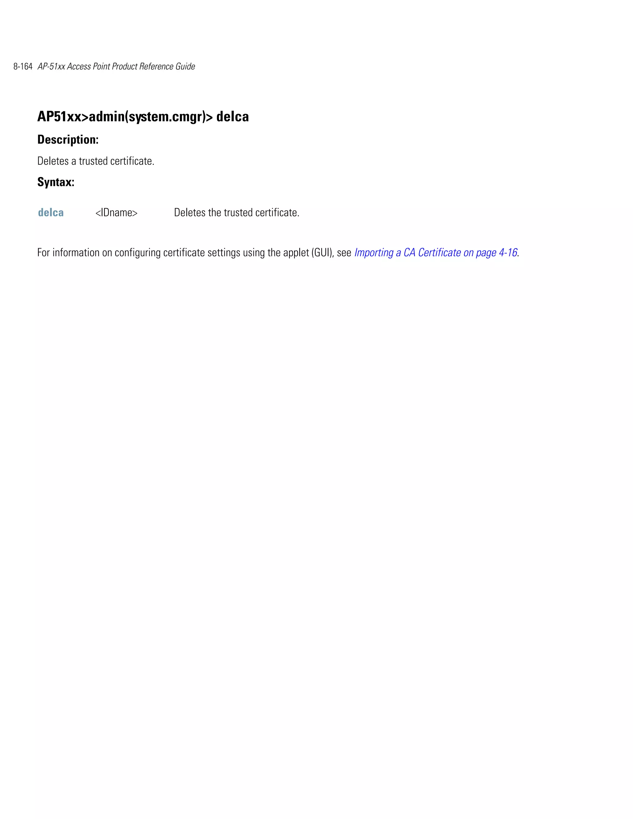 8-164 AP-51xx Access Point Product Reference Guide




      AP51xx>admin(system.cmgr)> delca
      Description:
      Deletes a trusted certificate.
      Syntax:

      delca           <IDname>              Deletes the trusted certificate.


      For information on configuring certificate settings using the applet (GUI), see Importing a CA Certificate on page 4-16.
 