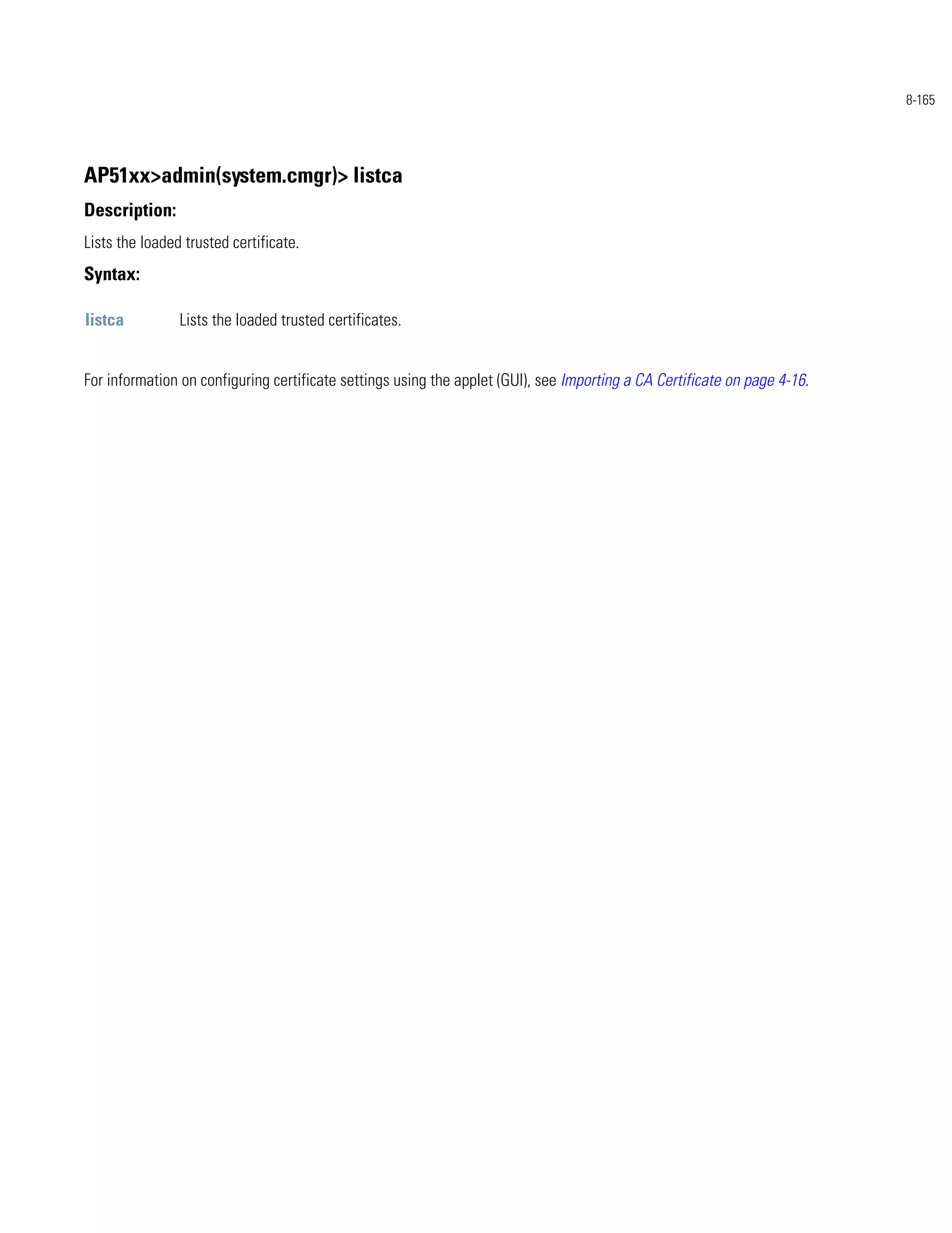 8-165




AP51xx>admin(system.cmgr)> listca
Description:
Lists the loaded trusted certificate.
Syntax:

listca          Lists the loaded trusted certificates.


For information on configuring certificate settings using the applet (GUI), see Importing a CA Certificate on page 4-16.
 