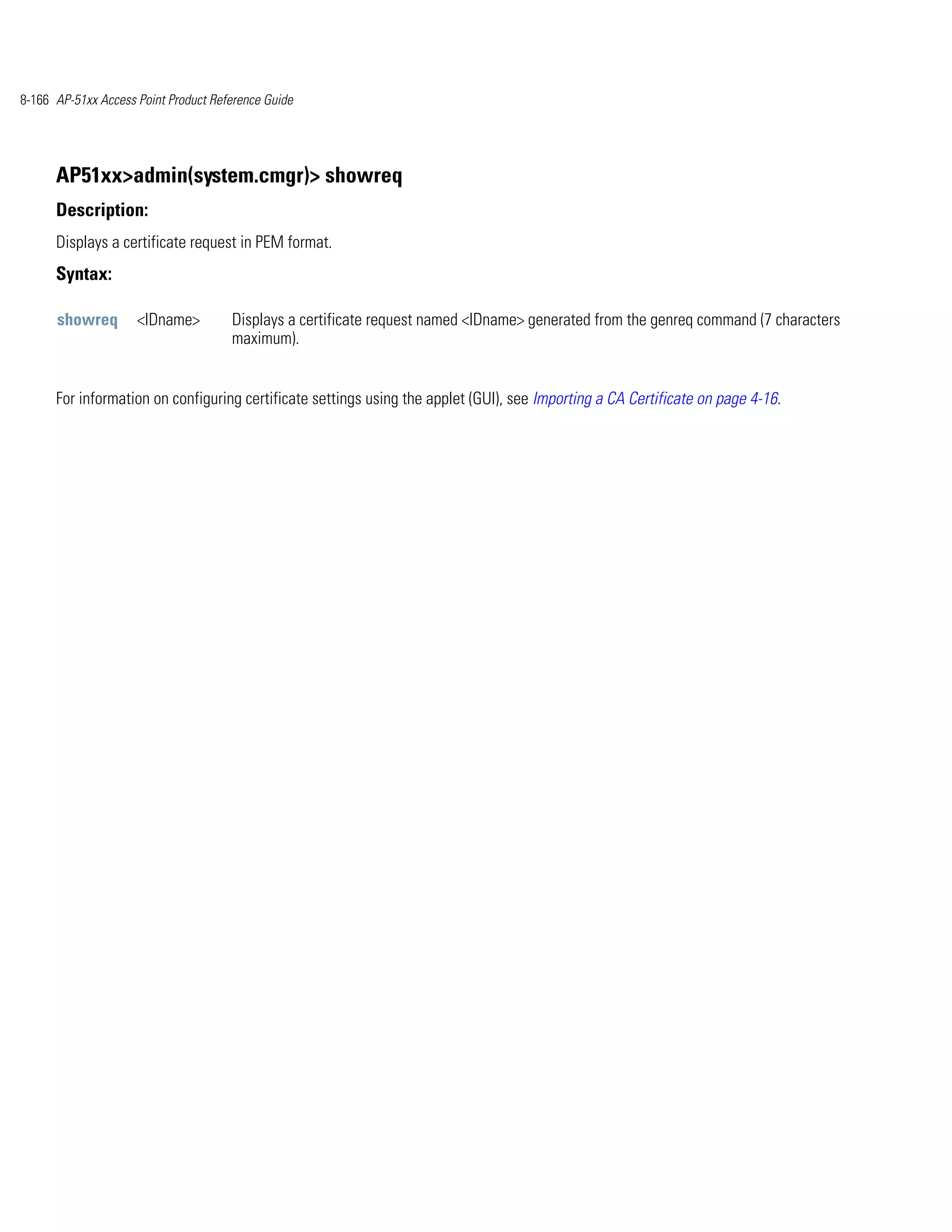 8-166 AP-51xx Access Point Product Reference Guide




      AP51xx>admin(system.cmgr)> showreq
      Description:
      Displays a certificate request in PEM format.
      Syntax:

      showreq        <IDname>         Displays a certificate request named <IDname> generated from the genreq command (7 characters
                                      maximum).


      For information on configuring certificate settings using the applet (GUI), see Importing a CA Certificate on page 4-16.
 