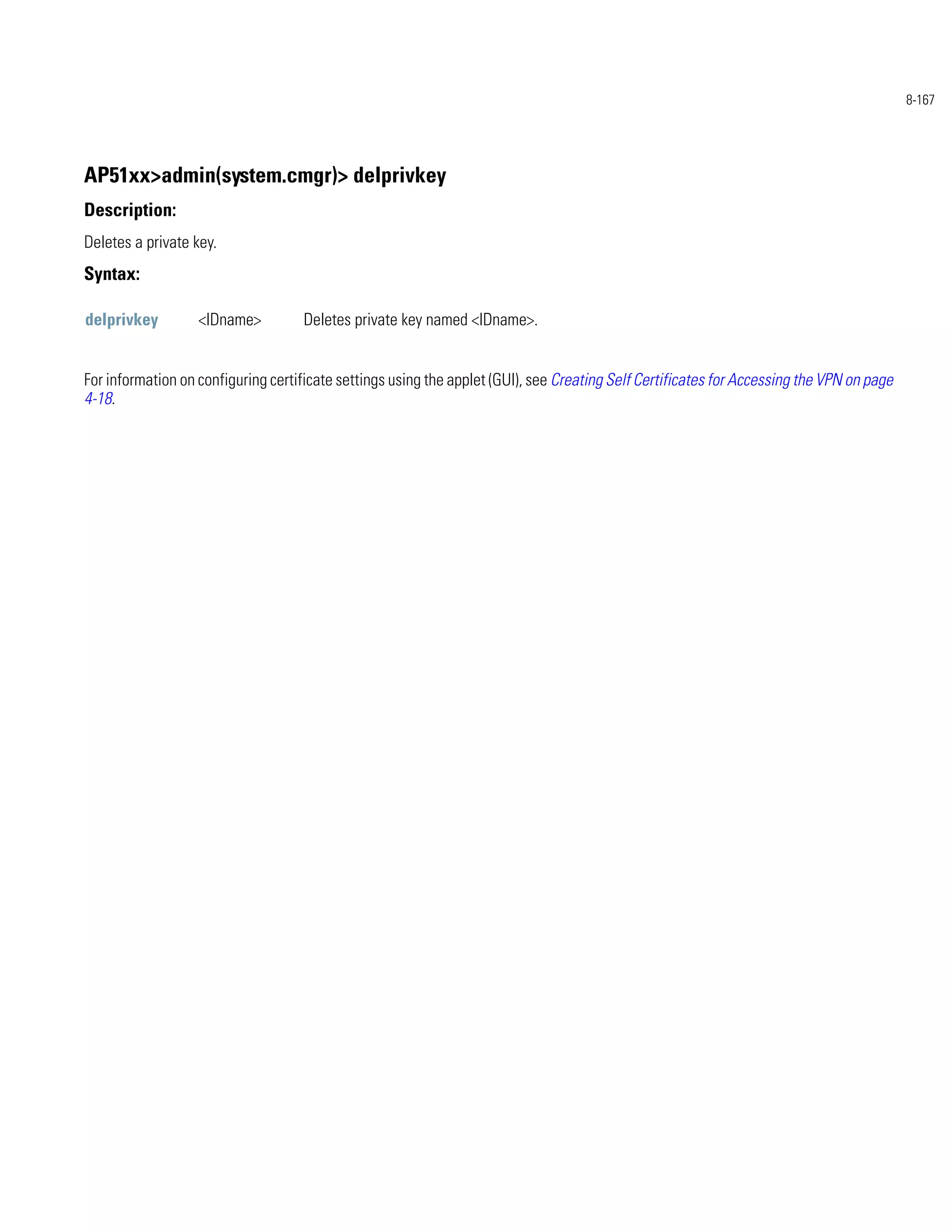 8-167




AP51xx>admin(system.cmgr)> delprivkey
Description:
Deletes a private key.
Syntax:

delprivkey         <IDname>         Deletes private key named <IDname>.


For information on configuring certificate settings using the applet (GUI), see Creating Self Certificates for Accessing the VPN on page
4-18.
 
