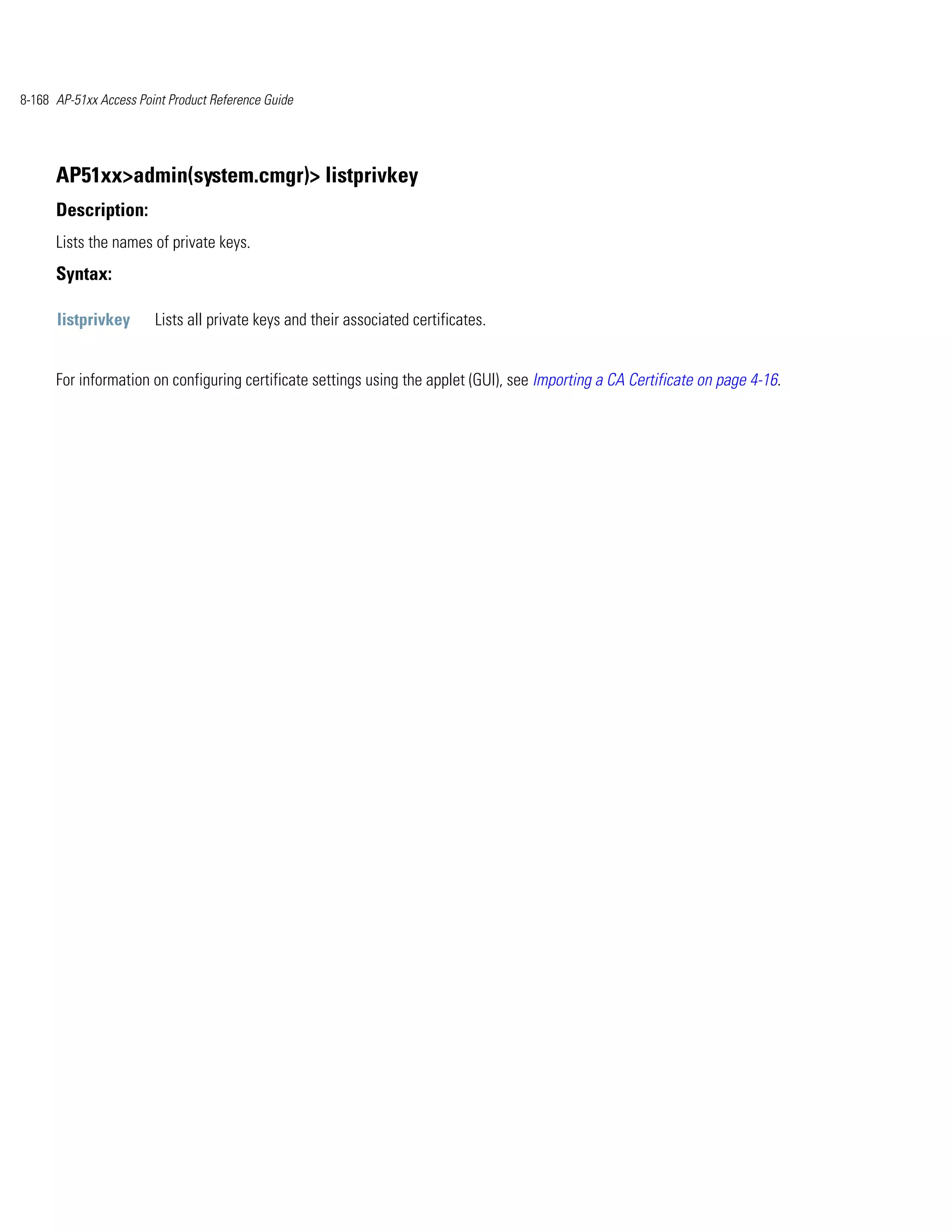 8-168 AP-51xx Access Point Product Reference Guide




      AP51xx>admin(system.cmgr)> listprivkey
      Description:
      Lists the names of private keys.
      Syntax:

      listprivkey       Lists all private keys and their associated certificates.


      For information on configuring certificate settings using the applet (GUI), see Importing a CA Certificate on page 4-16.
 