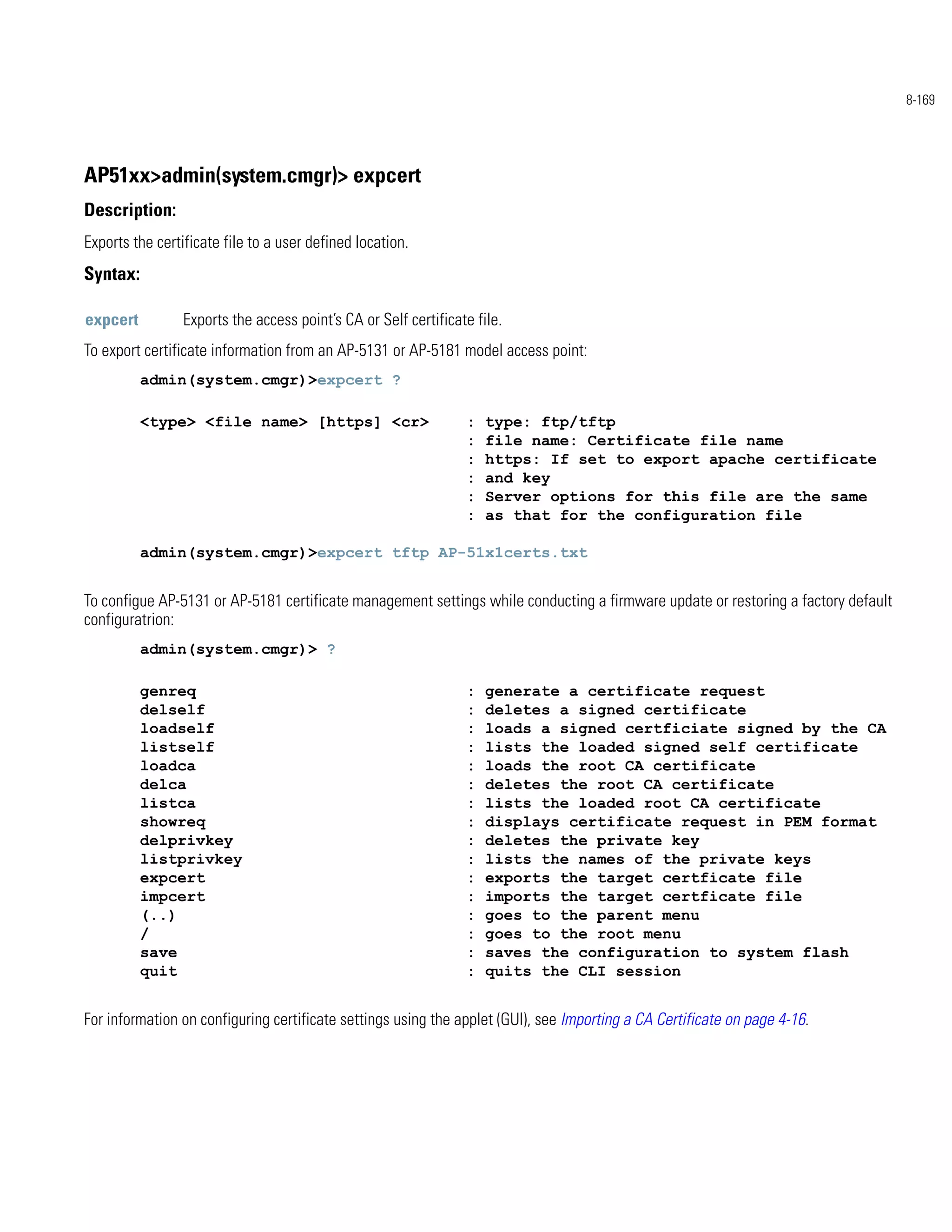 8-169




AP51xx>admin(system.cmgr)> expcert
Description:
Exports the certificate file to a user defined location.
Syntax:

expcert          Exports the access point’s CA or Self certificate file.
To export certificate information from an AP-5131 or AP-5181 model access point:
          admin(system.cmgr)>expcert ?

          <type> <file name> [https] <cr>                        :   type: ftp/tftp
                                                                 :   file name: Certificate file name
                                                                 :   https: If set to export apache certificate
                                                                 :   and key
                                                                 :   Server options for this file are the same
                                                                 :   as that for the configuration file

          admin(system.cmgr)>expcert tftp AP-51x1certs.txt


To configue AP-5131 or AP-5181 certificate management settings while conducting a firmware update or restoring a factory default
configuratrion:
          admin(system.cmgr)> ?

          genreq                                                 :   generate a certificate request
          delself                                                :   deletes a signed certificate
          loadself                                               :   loads a signed certficiate signed by the CA
          listself                                               :   lists the loaded signed self certificate
          loadca                                                 :   loads the root CA certificate
          delca                                                  :   deletes the root CA certificate
          listca                                                 :   lists the loaded root CA certificate
          showreq                                                :   displays certificate request in PEM format
          delprivkey                                             :   deletes the private key
          listprivkey                                            :   lists the names of the private keys
          expcert                                                :   exports the target certficate file
          impcert                                                :   imports the target certficate file
          (..)                                                   :   goes to the parent menu
          /                                                      :   goes to the root menu
          save                                                   :   saves the configuration to system flash
          quit                                                   :   quits the CLI session


For information on configuring certificate settings using the applet (GUI), see Importing a CA Certificate on page 4-16.
 