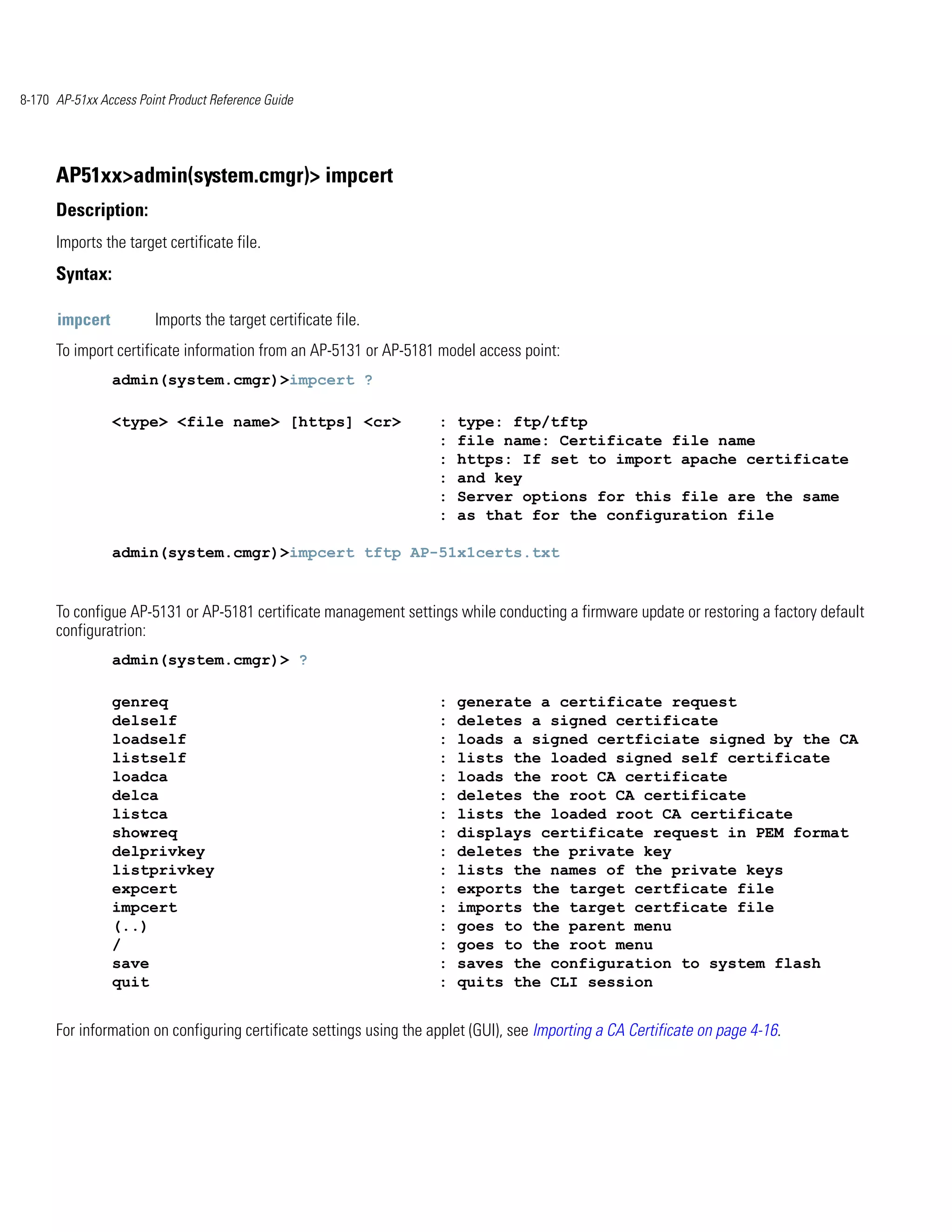 8-170 AP-51xx Access Point Product Reference Guide




      AP51xx>admin(system.cmgr)> impcert
      Description:
      Imports the target certificate file.
      Syntax:

      impcert           Imports the target certificate file.
      To import certificate information from an AP-5131 or AP-5181 model access point:
                admin(system.cmgr)>impcert ?

                <type> <file name> [https] <cr>                      :   type: ftp/tftp
                                                                     :   file name: Certificate file name
                                                                     :   https: If set to import apache certificate
                                                                     :   and key
                                                                     :   Server options for this file are the same
                                                                     :   as that for the configuration file

                admin(system.cmgr)>impcert tftp AP-51x1certs.txt


      To configue AP-5131 or AP-5181 certificate management settings while conducting a firmware update or restoring a factory default
      configuratrion:
                admin(system.cmgr)> ?

                genreq                                               :   generate a certificate request
                delself                                              :   deletes a signed certificate
                loadself                                             :   loads a signed certficiate signed by the CA
                listself                                             :   lists the loaded signed self certificate
                loadca                                               :   loads the root CA certificate
                delca                                                :   deletes the root CA certificate
                listca                                               :   lists the loaded root CA certificate
                showreq                                              :   displays certificate request in PEM format
                delprivkey                                           :   deletes the private key
                listprivkey                                          :   lists the names of the private keys
                expcert                                              :   exports the target certficate file
                impcert                                              :   imports the target certficate file
                (..)                                                 :   goes to the parent menu
                /                                                    :   goes to the root menu
                save                                                 :   saves the configuration to system flash
                quit                                                 :   quits the CLI session


      For information on configuring certificate settings using the applet (GUI), see Importing a CA Certificate on page 4-16.
 
