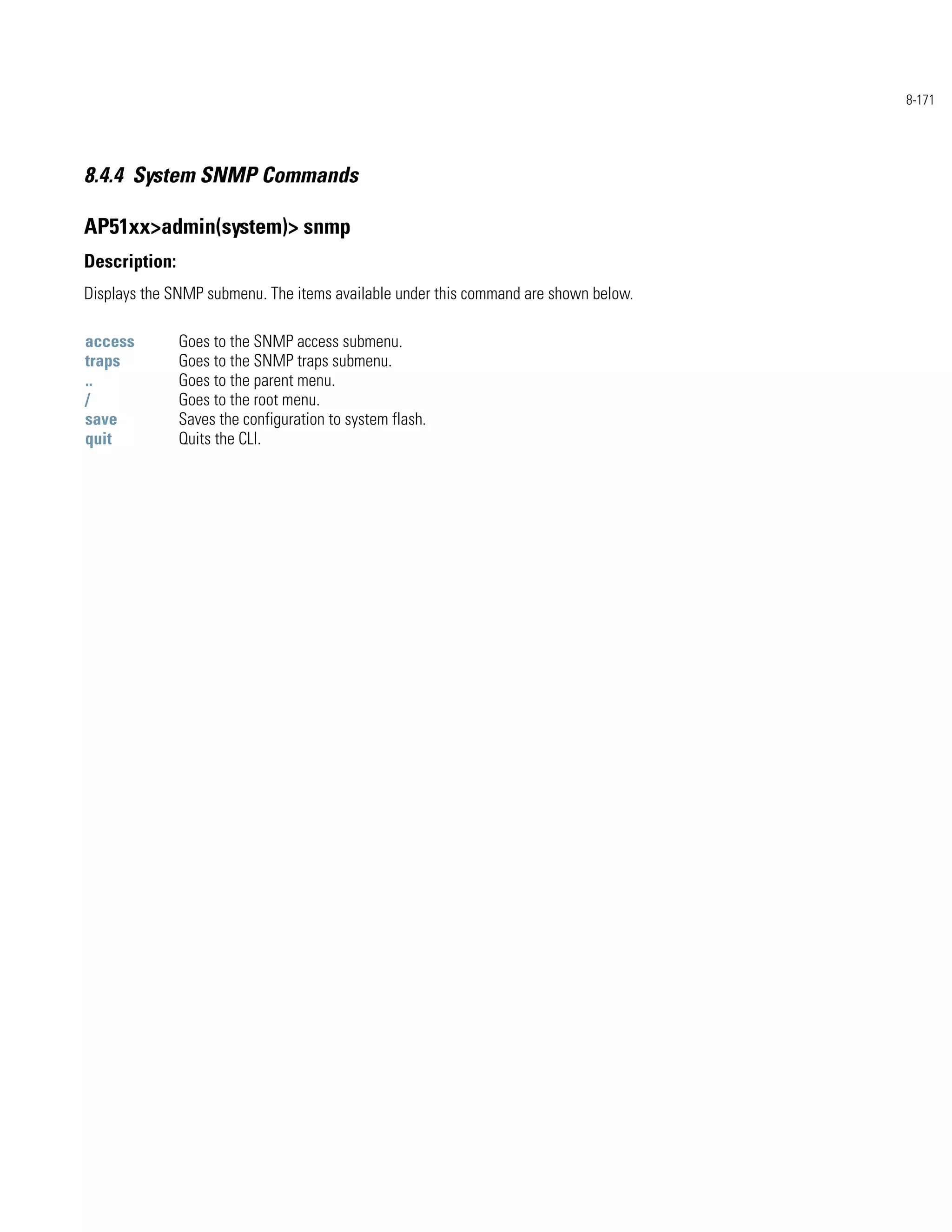 8-171




8.4.4 System SNMP Commands

AP51xx>admin(system)> snmp
Description:
Displays the SNMP submenu. The items available under this command are shown below.

access         Goes to the SNMP access submenu.
traps          Goes to the SNMP traps submenu.
..             Goes to the parent menu.
/              Goes to the root menu.
save           Saves the configuration to system flash.
quit           Quits the CLI.
 
