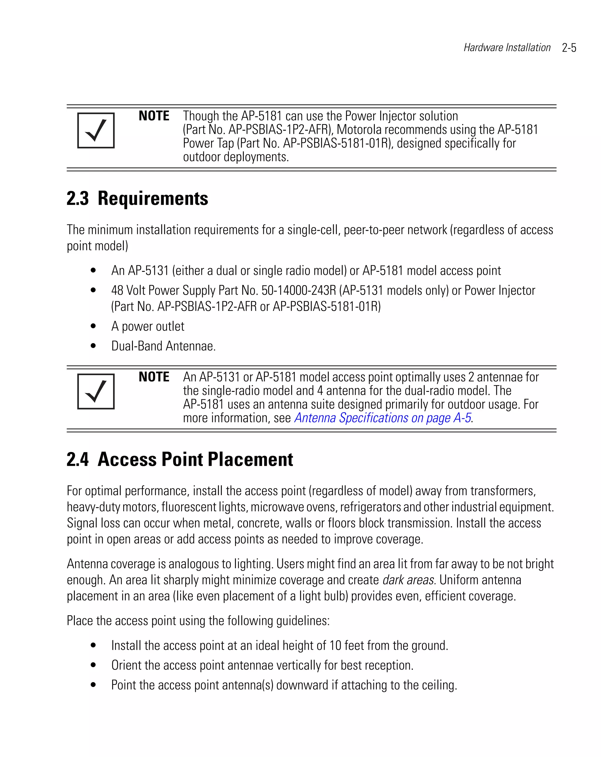 Hardware Installation   2-5




               NOTE Though the AP-5181 can use the Power Injector solution
                    (Part No. AP-PSBIAS-1P2-AFR), Motorola recommends using the AP-5181
                    Power Tap (Part No. AP-PSBIAS-5181-01R), designed specifically for
                    outdoor deployments.


2.3 Requirements
The minimum installation requirements for a single-cell, peer-to-peer network (regardless of access
point model)
    •    An AP-5131 (either a dual or single radio model) or AP-5181 model access point
    •    48 Volt Power Supply Part No. 50-14000-243R (AP-5131 models only) or Power Injector
         (Part No. AP-PSBIAS-1P2-AFR or AP-PSBIAS-5181-01R)
    •    A power outlet
    •    Dual-Band Antennae.

               NOTE An AP-5131 or AP-5181 model access point optimally uses 2 antennae for
                    the single-radio model and 4 antenna for the dual-radio model. The
                    AP-5181 uses an antenna suite designed primarily for outdoor usage. For
                    more information, see Antenna Specifications on page A-5.


2.4 Access Point Placement
For optimal performance, install the access point (regardless of model) away from transformers,
heavy-duty motors, fluorescent lights, microwave ovens, refrigerators and other industrial equipment.
Signal loss can occur when metal, concrete, walls or floors block transmission. Install the access
point in open areas or add access points as needed to improve coverage.
Antenna coverage is analogous to lighting. Users might find an area lit from far away to be not bright
enough. An area lit sharply might minimize coverage and create dark areas. Uniform antenna
placement in an area (like even placement of a light bulb) provides even, efficient coverage.
Place the access point using the following guidelines:
    •    Install the access point at an ideal height of 10 feet from the ground.
    •    Orient the access point antennae vertically for best reception.
    •    Point the access point antenna(s) downward if attaching to the ceiling.
 