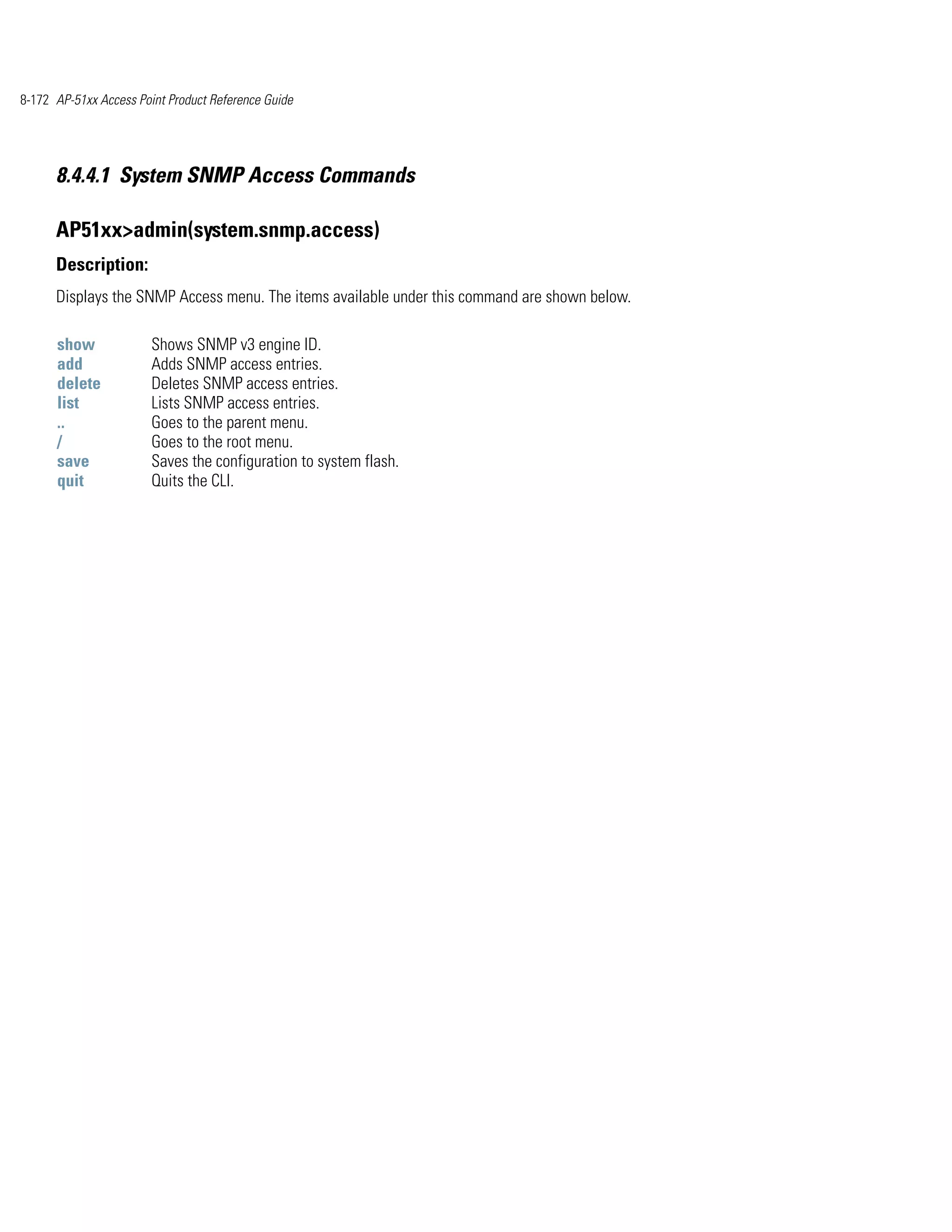 8-172 AP-51xx Access Point Product Reference Guide




      8.4.4.1 System SNMP Access Commands

      AP51xx>admin(system.snmp.access)
      Description:
      Displays the SNMP Access menu. The items available under this command are shown below.

      show              Shows SNMP v3 engine ID.
      add               Adds SNMP access entries.
      delete            Deletes SNMP access entries.
      list              Lists SNMP access entries.
      ..                Goes to the parent menu.
      /                 Goes to the root menu.
      save              Saves the configuration to system flash.
      quit              Quits the CLI.
 