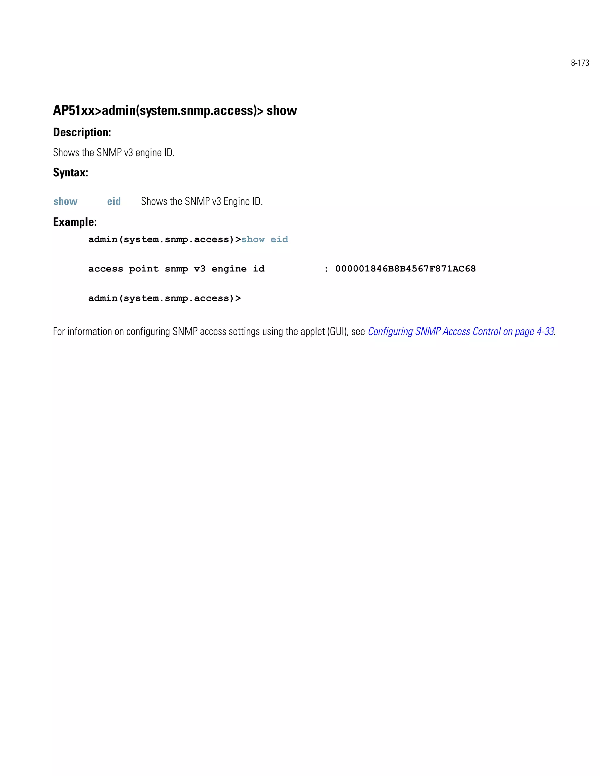 8-173




AP51xx>admin(system.snmp.access)> show
Description:
Shows the SNMP v3 engine ID.
Syntax:

show         eid     Shows the SNMP v3 Engine ID.
Example:
          admin(system.snmp.access)>show eid


          access point snmp v3 engine id                           : 000001846B8B4567F871AC68


          admin(system.snmp.access)>


For information on configuring SNMP access settings using the applet (GUI), see Configuring SNMP Access Control on page 4-33.
 