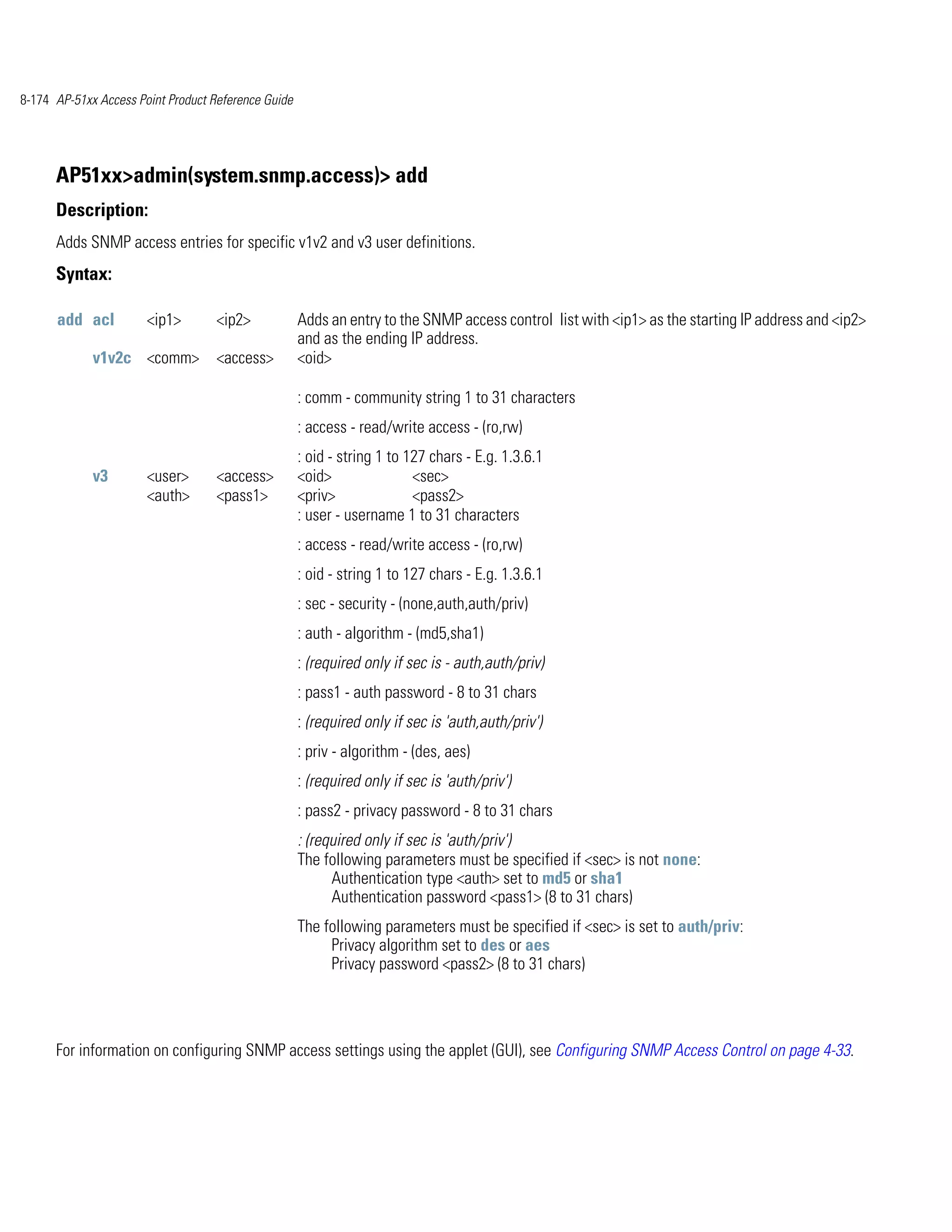 8-174 AP-51xx Access Point Product Reference Guide




      AP51xx>admin(system.snmp.access)> add
      Description:
      Adds SNMP access entries for specific v1v2 and v3 user definitions.
      Syntax:

      add acl          <ip1>        <ip2>            Adds an entry to the SNMP access control list with <ip1> as the starting IP address and <ip2>
                                                     and as the ending IP address.
             v1v2c <comm>           <access>         <oid>

                                                     : comm - community string 1 to 31 characters
                                                     : access - read/write access - (ro,rw)
                                                     : oid - string 1 to 127 chars - E.g. 1.3.6.1
             v3        <user>       <access>         <oid>                <sec>
                       <auth>       <pass1>          <priv>               <pass2>
                                                     : user - username 1 to 31 characters
                                                     : access - read/write access - (ro,rw)
                                                     : oid - string 1 to 127 chars - E.g. 1.3.6.1
                                                     : sec - security - (none,auth,auth/priv)
                                                     : auth - algorithm - (md5,sha1)
                                                     : (required only if sec is - auth,auth/priv)
                                                     : pass1 - auth password - 8 to 31 chars
                                                     : (required only if sec is 'auth,auth/priv')
                                                     : priv - algorithm - (des, aes)
                                                     : (required only if sec is 'auth/priv')
                                                     : pass2 - privacy password - 8 to 31 chars
                                                     : (required only if sec is 'auth/priv')
                                                     The following parameters must be specified if <sec> is not none:
                                                           Authentication type <auth> set to md5 or sha1
                                                           Authentication password <pass1> (8 to 31 chars)
                                                     The following parameters must be specified if <sec> is set to auth/priv:
                                                          Privacy algorithm set to des or aes
                                                          Privacy password <pass2> (8 to 31 chars)




      For information on configuring SNMP access settings using the applet (GUI), see Configuring SNMP Access Control on page 4-33.
 