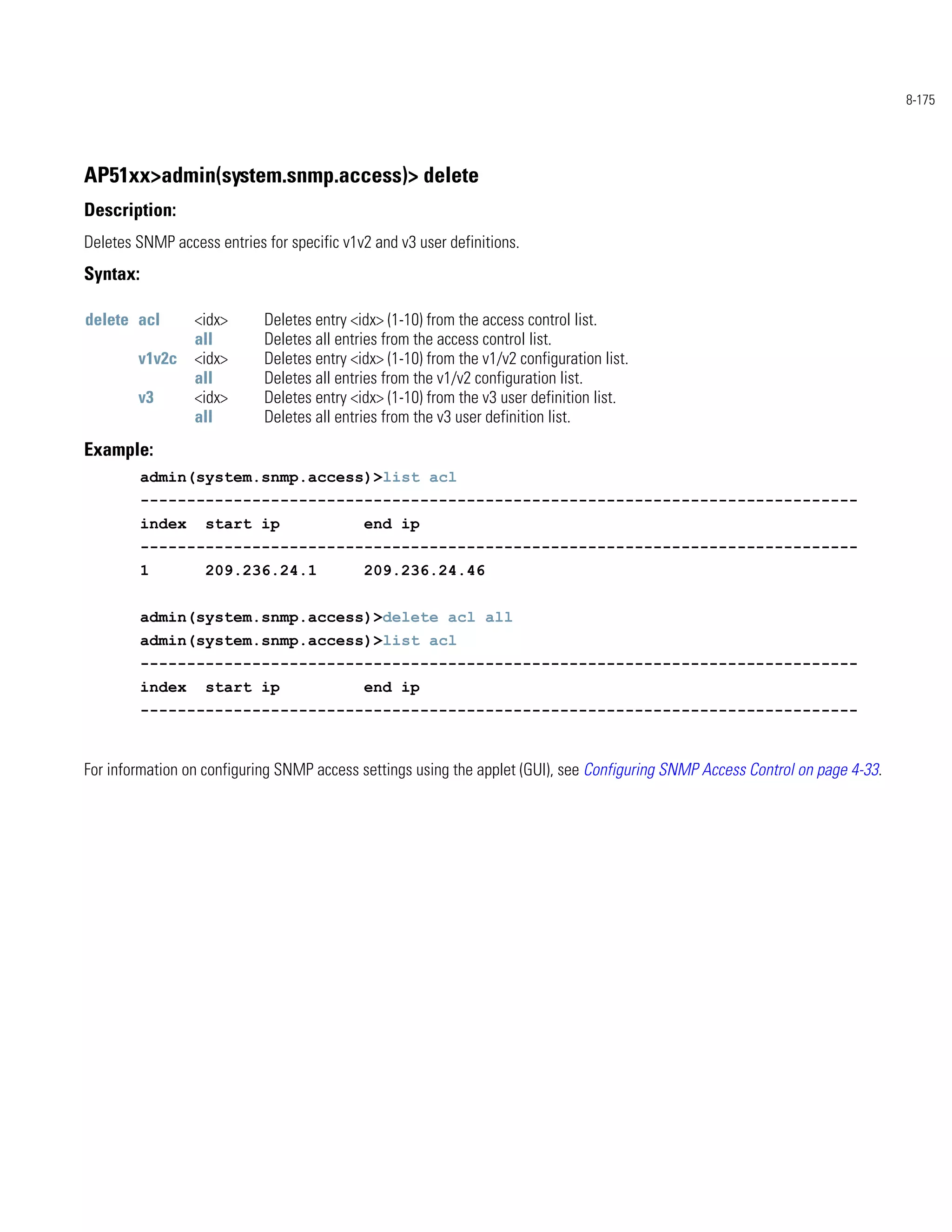 8-175




AP51xx>admin(system.snmp.access)> delete
Description:
Deletes SNMP access entries for specific v1v2 and v3 user definitions.
Syntax:

delete acl        <idx>     Deletes entry <idx> (1-10) from the access control list.
                  all       Deletes all entries from the access control list.
        v1v2c     <idx>     Deletes entry <idx> (1-10) from the v1/v2 configuration list.
                  all       Deletes all entries from the v1/v2 configuration list.
        v3        <idx>     Deletes entry <idx> (1-10) from the v3 user definition list.
                  all       Deletes all entries from the v3 user definition list.
Example:
          admin(system.snmp.access)>list acl
          -----------------------------------------------------------------------------
          index    start ip                 end ip
          -----------------------------------------------------------------------------
          1        209.236.24.1             209.236.24.46


          admin(system.snmp.access)>delete acl all
          admin(system.snmp.access)>list acl
          -----------------------------------------------------------------------------
          index    start ip                 end ip
          -----------------------------------------------------------------------------


For information on configuring SNMP access settings using the applet (GUI), see Configuring SNMP Access Control on page 4-33.
 