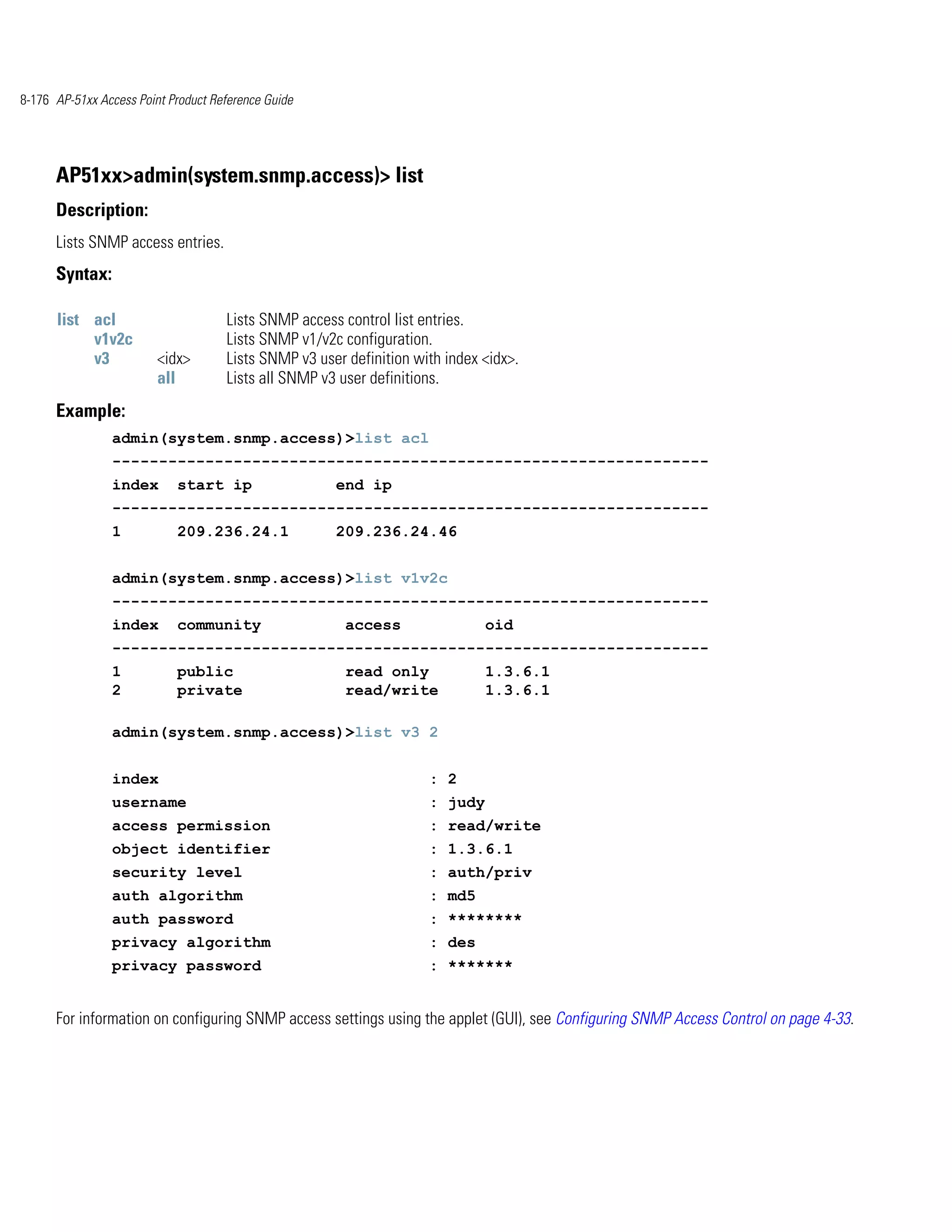 8-176 AP-51xx Access Point Product Reference Guide




      AP51xx>admin(system.snmp.access)> list
      Description:
      Lists SNMP access entries.
      Syntax:

      list acl                       Lists SNMP access control list entries.
           v1v2c                     Lists SNMP v1/v2c configuration.
           v3            <idx>       Lists SNMP v3 user definition with index <idx>.
                         all         Lists all SNMP v3 user definitions.
      Example:
                admin(system.snmp.access)>list acl
                ----------------------------------------------------------------
                index       start ip                  end ip
                ----------------------------------------------------------------
                1           209.236.24.1              209.236.24.46


                admin(system.snmp.access)>list v1v2c
                ----------------------------------------------------------------
                index       community                   access                oid
                ----------------------------------------------------------------
                1           public                      read only             1.3.6.1
                2           private                     read/write            1.3.6.1

                admin(system.snmp.access)>list v3 2


                index                                                : 2
                username                                             : judy
                access permission                                    : read/write
                object identifier                                    : 1.3.6.1
                security level                                       : auth/priv
                auth algorithm                                       : md5
                auth password                                        : ********
                privacy algorithm                                    : des
                privacy password                                     : *******


      For information on configuring SNMP access settings using the applet (GUI), see Configuring SNMP Access Control on page 4-33.
 