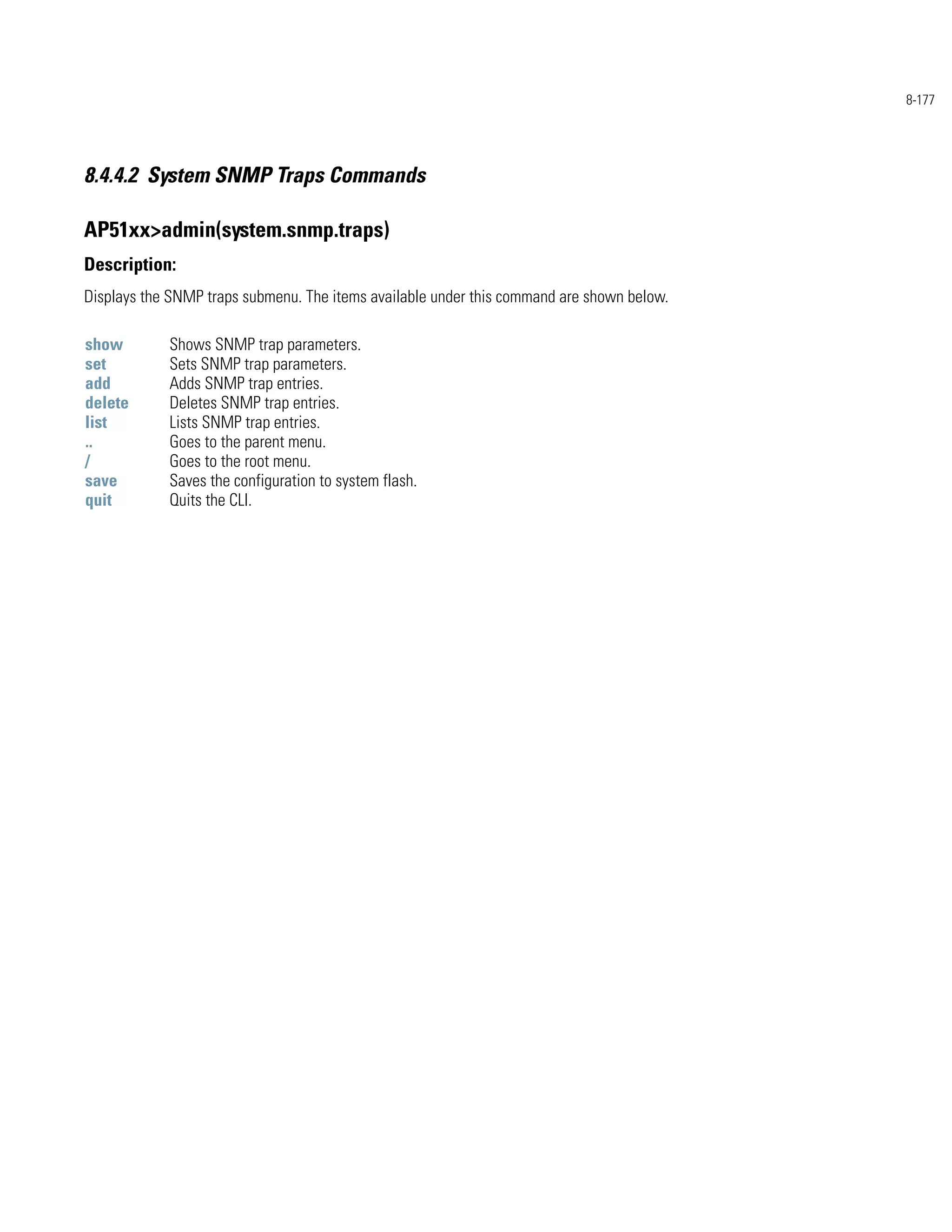 8-177




8.4.4.2 System SNMP Traps Commands

AP51xx>admin(system.snmp.traps)
Description:
Displays the SNMP traps submenu. The items available under this command are shown below.

show        Shows SNMP trap parameters.
set         Sets SNMP trap parameters.
add         Adds SNMP trap entries.
delete      Deletes SNMP trap entries.
list        Lists SNMP trap entries.
..          Goes to the parent menu.
/           Goes to the root menu.
save        Saves the configuration to system flash.
quit        Quits the CLI.
 