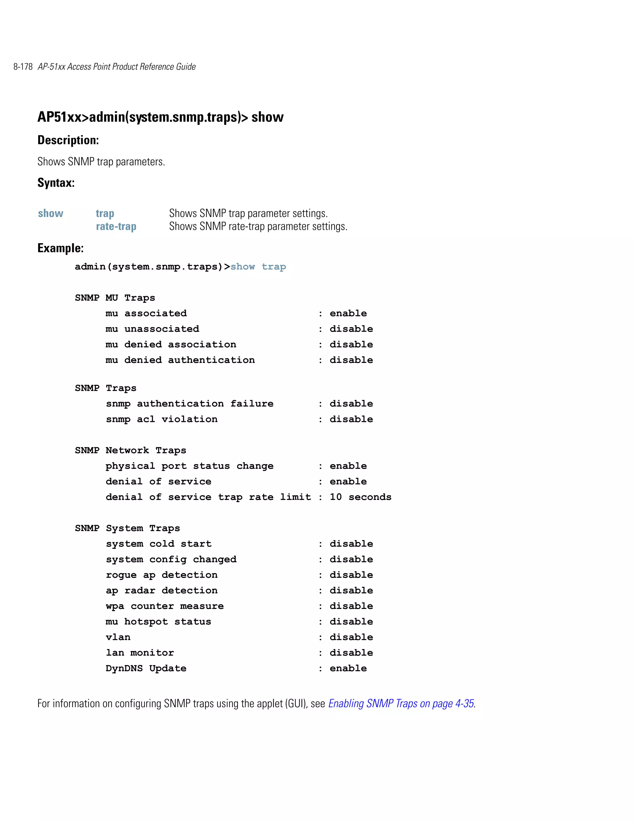 8-178 AP-51xx Access Point Product Reference Guide




      AP51xx>admin(system.snmp.traps)> show
      Description:
      Shows SNMP trap parameters.
      Syntax:

      show            trap                Shows SNMP trap parameter settings.
                      rate-trap           Shows SNMP rate-trap parameter settings.
      Example:
                admin(system.snmp.traps)>show trap


                SNMP MU Traps
                         mu associated                                     : enable
                         mu unassociated                                   : disable
                         mu denied association                             : disable
                         mu denied authentication                          : disable

                SNMP Traps
                         snmp authentication failure                       : disable
                         snmp acl violation                                : disable


                SNMP Network Traps
                         physical port status change                       : enable
                         denial of service                                 : enable
                         denial of service trap rate limit : 10 seconds


                SNMP System Traps
                         system cold start                                 : disable
                         system config changed                             : disable
                         rogue ap detection                                : disable
                         ap radar detection                                : disable
                         wpa counter measure                               : disable
                         mu hotspot status                                 : disable
                         vlan                                              : disable
                         lan monitor                                       : disable
                         DynDNS Update                                     : enable


      For information on configuring SNMP traps using the applet (GUI), see Enabling SNMP Traps on page 4-35.
 