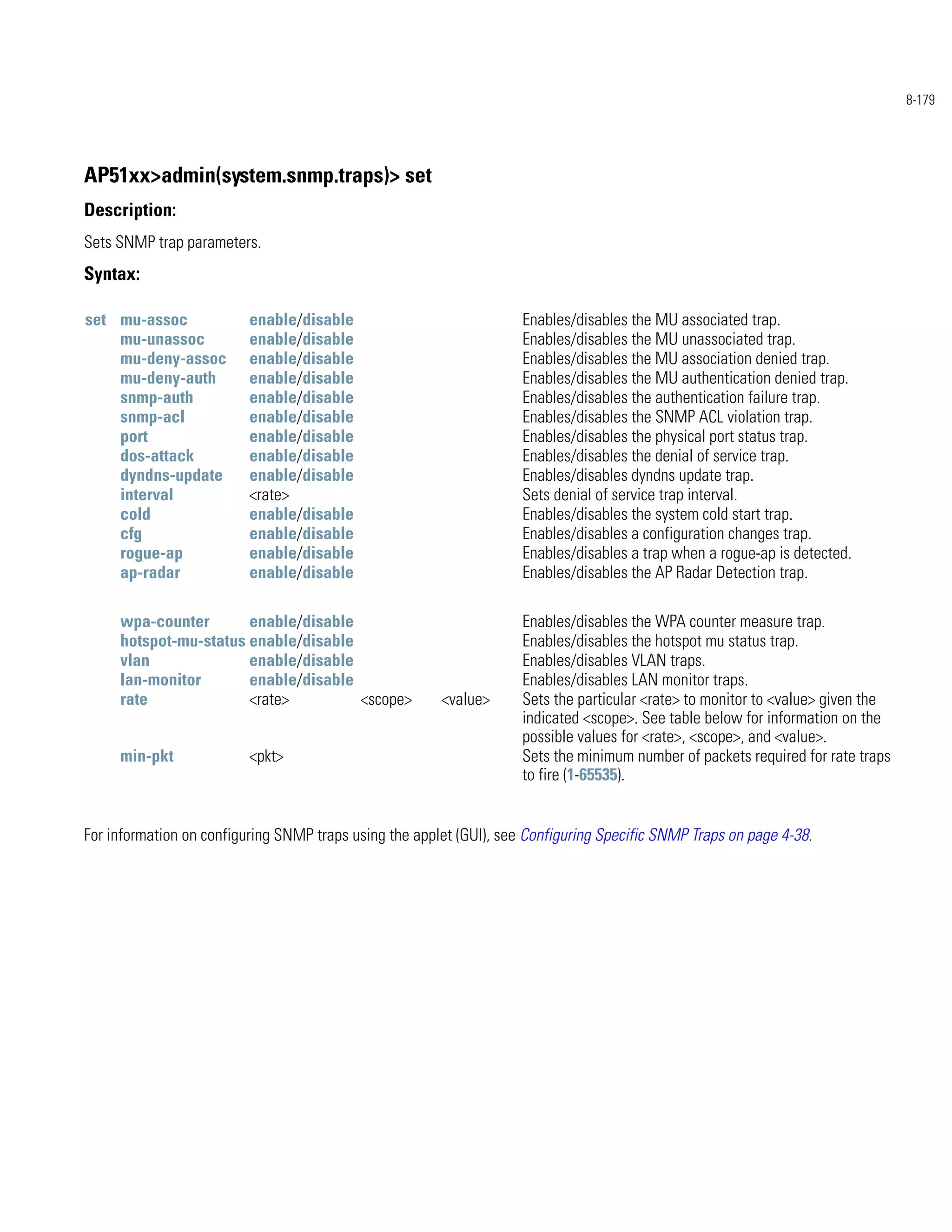 8-179




AP51xx>admin(system.snmp.traps)> set
Description:
Sets SNMP trap parameters.
Syntax:

set mu-assoc              enable/disable                             Enables/disables the MU associated trap.
    mu-unassoc            enable/disable                             Enables/disables the MU unassociated trap.
    mu-deny-assoc         enable/disable                             Enables/disables the MU association denied trap.
    mu-deny-auth          enable/disable                             Enables/disables the MU authentication denied trap.
    snmp-auth             enable/disable                             Enables/disables the authentication failure trap.
    snmp-acl              enable/disable                             Enables/disables the SNMP ACL violation trap.
    port                  enable/disable                             Enables/disables the physical port status trap.
    dos-attack            enable/disable                             Enables/disables the denial of service trap.
    dyndns-update         enable/disable                             Enables/disables dyndns update trap.
    interval              <rate>                                     Sets denial of service trap interval.
    cold                  enable/disable                             Enables/disables the system cold start trap.
    cfg                   enable/disable                             Enables/disables a configuration changes trap.
    rogue-ap              enable/disable                             Enables/disables a trap when a rogue-ap is detected.
    ap-radar              enable/disable                             Enables/disables the AP Radar Detection trap.

     wpa-counter       enable/disable                                Enables/disables the WPA counter measure trap.
     hotspot-mu-status enable/disable                                Enables/disables the hotspot mu status trap.
     vlan              enable/disable                                Enables/disables VLAN traps.
     lan-monitor       enable/disable                                Enables/disables LAN monitor traps.
     rate              <rate>         <scope>           <value>      Sets the particular <rate> to monitor to <value> given the
                                                                     indicated <scope>. See table below for information on the
                                                                     possible values for <rate>, <scope>, and <value>.
     min-pkt              <pkt>                                      Sets the minimum number of packets required for rate traps
                                                                     to fire (1-65535).


For information on configuring SNMP traps using the applet (GUI), see Configuring Specific SNMP Traps on page 4-38.
 