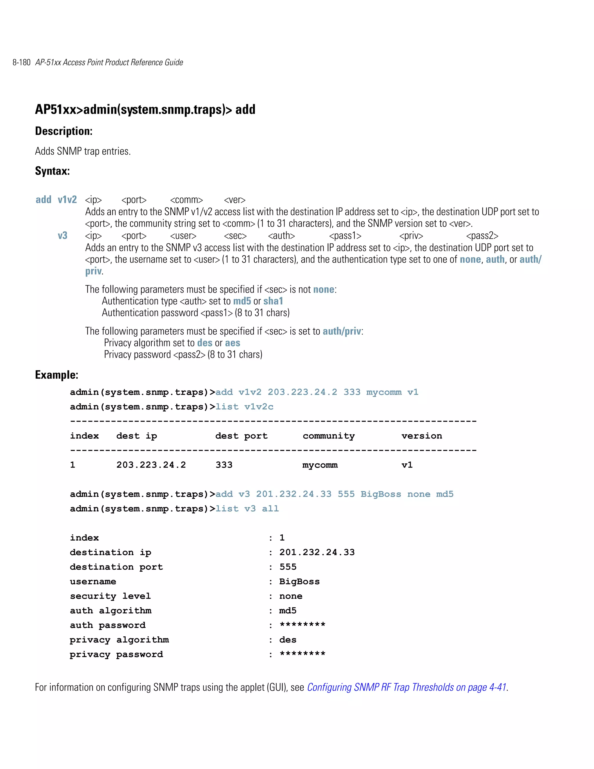 8-180 AP-51xx Access Point Product Reference Guide




      AP51xx>admin(system.snmp.traps)> add
      Description:
      Adds SNMP trap entries.
      Syntax:

      add v1v2 <ip>      <port>      <comm>        <ver>
               Adds an entry to the SNMP v1/v2 access list with the destination IP address set to <ip>, the destination UDP port set to
               <port>, the community string set to <comm> (1 to 31 characters), and the SNMP version set to <ver>.
          v3   <ip>      <port>      <user>        <sec>      <auth>           <pass1>            <priv>            <pass2>
               Adds an entry to the SNMP v3 access list with the destination IP address set to <ip>, the destination UDP port set to
               <port>, the username set to <user> (1 to 31 characters), and the authentication type set to one of none, auth, or auth/
               priv.
                     The following parameters must be specified if <sec> is not none:
                         Authentication type <auth> set to md5 or sha1
                         Authentication password <pass1> (8 to 31 chars)
                     The following parameters must be specified if <sec> is set to auth/priv:
                          Privacy algorithm set to des or aes
                          Privacy password <pass2> (8 to 31 chars)
      Example:
                admin(system.snmp.traps)>add v1v2 203.223.24.2 333 mycomm v1
                admin(system.snmp.traps)>list v1v2c
                ----------------------------------------------------------------------
                index         dest ip                 dest port              community             version
                ----------------------------------------------------------------------
                1             203.223.24.2            333                    mycomm                v1


                admin(system.snmp.traps)>add v3 201.232.24.33 555 BigBoss none md5
                admin(system.snmp.traps)>list v3 all


                index                                               : 1
                destination ip                                      : 201.232.24.33
                destination port                                    : 555
                username                                            : BigBoss
                security level                                      : none
                auth algorithm                                      : md5
                auth password                                       : ********
                privacy algorithm                                   : des
                privacy password                                    : ********


      For information on configuring SNMP traps using the applet (GUI), see Configuring SNMP RF Trap Thresholds on page 4-41.
 