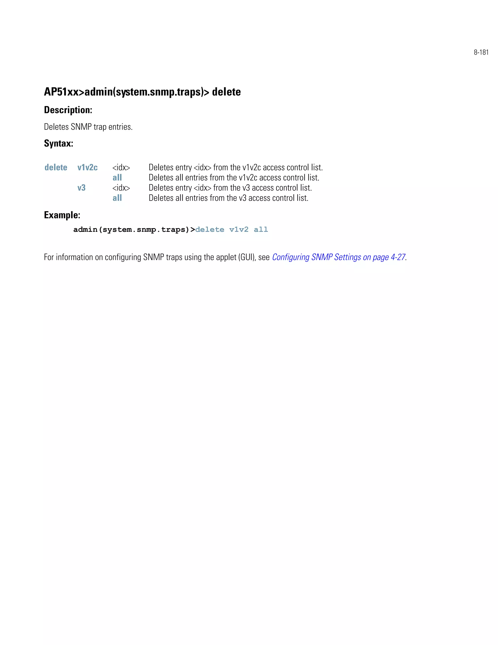 8-181




AP51xx>admin(system.snmp.traps)> delete
Description:
Deletes SNMP trap entries.
Syntax:

delete    v1v2c     <idx>      Deletes entry <idx> from the v1v2c access control list.
                    all        Deletes all entries from the v1v2c access control list.
          v3        <idx>      Deletes entry <idx> from the v3 access control list.
                    all        Deletes all entries from the v3 access control list.
Example:
          admin(system.snmp.traps)>delete v1v2 all


For information on configuring SNMP traps using the applet (GUI), see Configuring SNMP Settings on page 4-27.
 