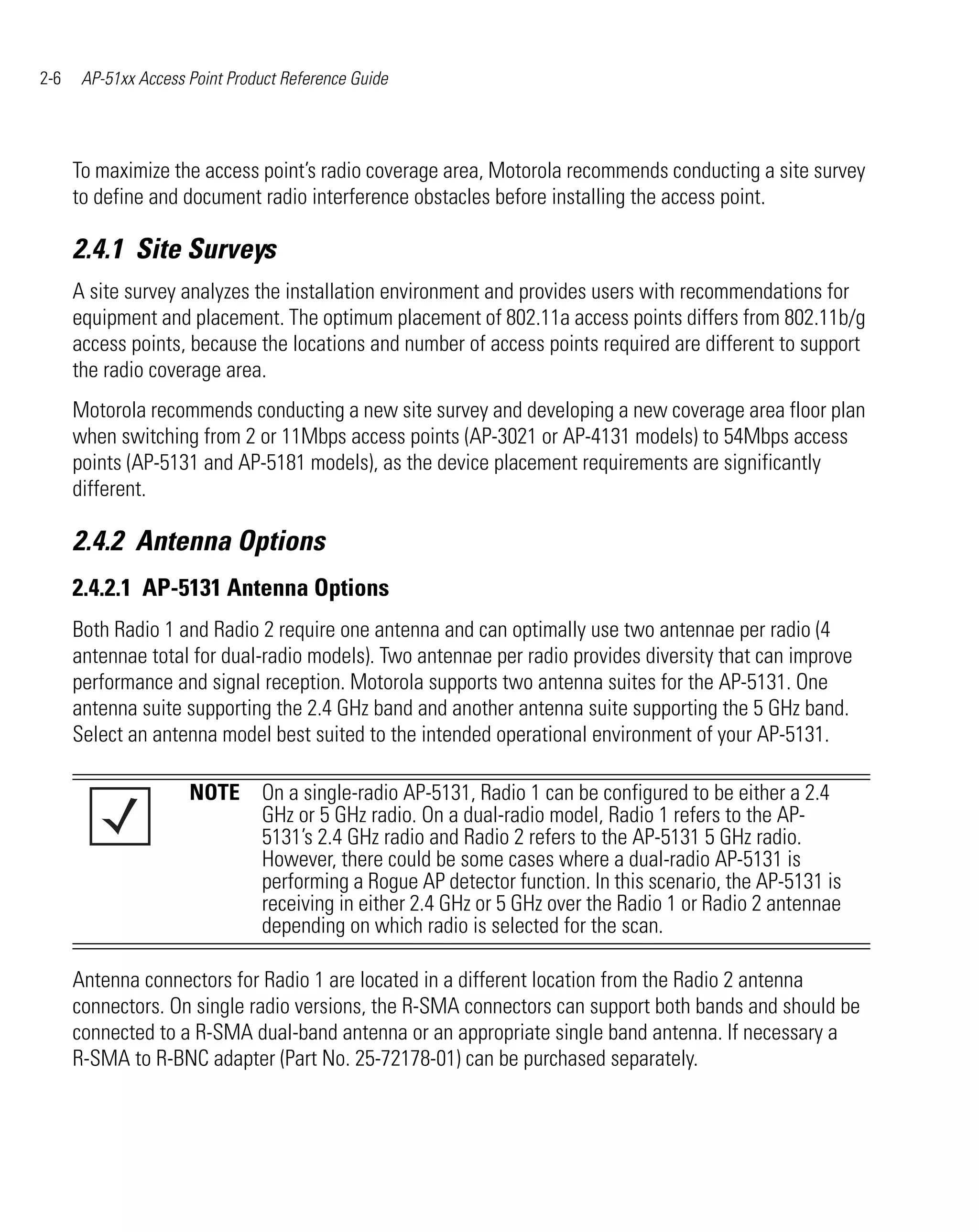 2-6    AP-51xx Access Point Product Reference Guide




      To maximize the access point’s radio coverage area, Motorola recommends conducting a site survey
      to define and document radio interference obstacles before installing the access point.

      2.4.1 Site Surveys
      A site survey analyzes the installation environment and provides users with recommendations for
      equipment and placement. The optimum placement of 802.11a access points differs from 802.11b/g
      access points, because the locations and number of access points required are different to support
      the radio coverage area.
      Motorola recommends conducting a new site survey and developing a new coverage area floor plan
      when switching from 2 or 11Mbps access points (AP-3021 or AP-4131 models) to 54Mbps access
      points (AP-5131 and AP-5181 models), as the device placement requirements are significantly
      different.

      2.4.2 Antenna Options
      2.4.2.1 AP-5131 Antenna Options
      Both Radio 1 and Radio 2 require one antenna and can optimally use two antennae per radio (4
      antennae total for dual-radio models). Two antennae per radio provides diversity that can improve
      performance and signal reception. Motorola supports two antenna suites for the AP-5131. One
      antenna suite supporting the 2.4 GHz band and another antenna suite supporting the 5 GHz band.
      Select an antenna model best suited to the intended operational environment of your AP-5131.

                      NOTE On a single-radio AP-5131, Radio 1 can be configured to be either a 2.4
                           GHz or 5 GHz radio. On a dual-radio model, Radio 1 refers to the AP-
                           5131’s 2.4 GHz radio and Radio 2 refers to the AP-5131 5 GHz radio.
                           However, there could be some cases where a dual-radio AP-5131 is
                           performing a Rogue AP detector function. In this scenario, the AP-5131 is
                           receiving in either 2.4 GHz or 5 GHz over the Radio 1 or Radio 2 antennae
                           depending on which radio is selected for the scan.

      Antenna connectors for Radio 1 are located in a different location from the Radio 2 antenna
      connectors. On single radio versions, the R-SMA connectors can support both bands and should be
      connected to a R-SMA dual-band antenna or an appropriate single band antenna. If necessary a
      R-SMA to R-BNC adapter (Part No. 25-72178-01) can be purchased separately.
 