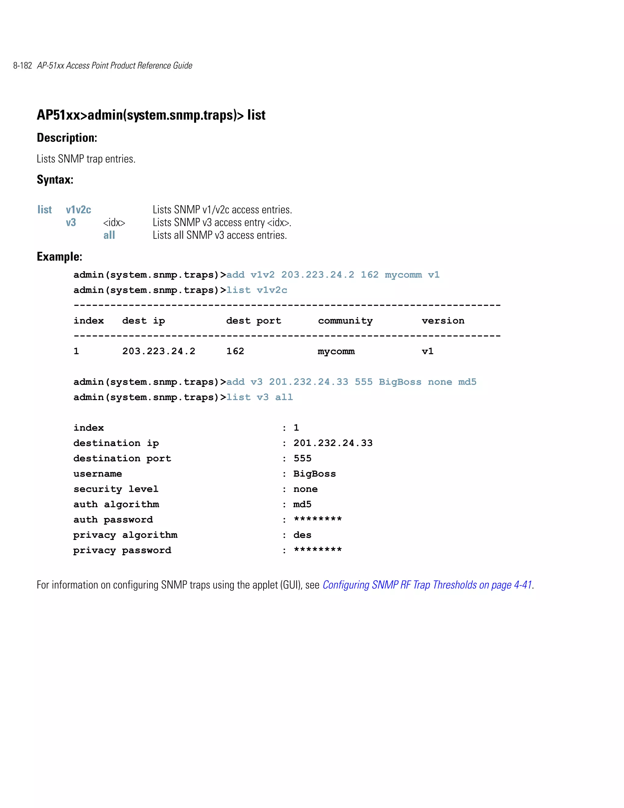 8-182 AP-51xx Access Point Product Reference Guide




      AP51xx>admin(system.snmp.traps)> list
      Description:
      Lists SNMP trap entries.
      Syntax:

      list    v1v2c                    Lists SNMP v1/v2c access entries.
              v3         <idx>         Lists SNMP v3 access entry <idx>.
                         all           Lists all SNMP v3 access entries.
      Example:
                admin(system.snmp.traps)>add v1v2 203.223.24.2 162 mycomm v1
                admin(system.snmp.traps)>list v1v2c
                ----------------------------------------------------------------------
                index         dest ip                   dest port             community           version
                ----------------------------------------------------------------------
                1             203.223.24.2              162                   mycomm              v1


                admin(system.snmp.traps)>add v3 201.232.24.33 555 BigBoss none md5
                admin(system.snmp.traps)>list v3 all


                index                                                : 1
                destination ip                                       : 201.232.24.33
                destination port                                     : 555
                username                                             : BigBoss
                security level                                       : none
                auth algorithm                                       : md5
                auth password                                        : ********
                privacy algorithm                                    : des
                privacy password                                     : ********


      For information on configuring SNMP traps using the applet (GUI), see Configuring SNMP RF Trap Thresholds on page 4-41.
 