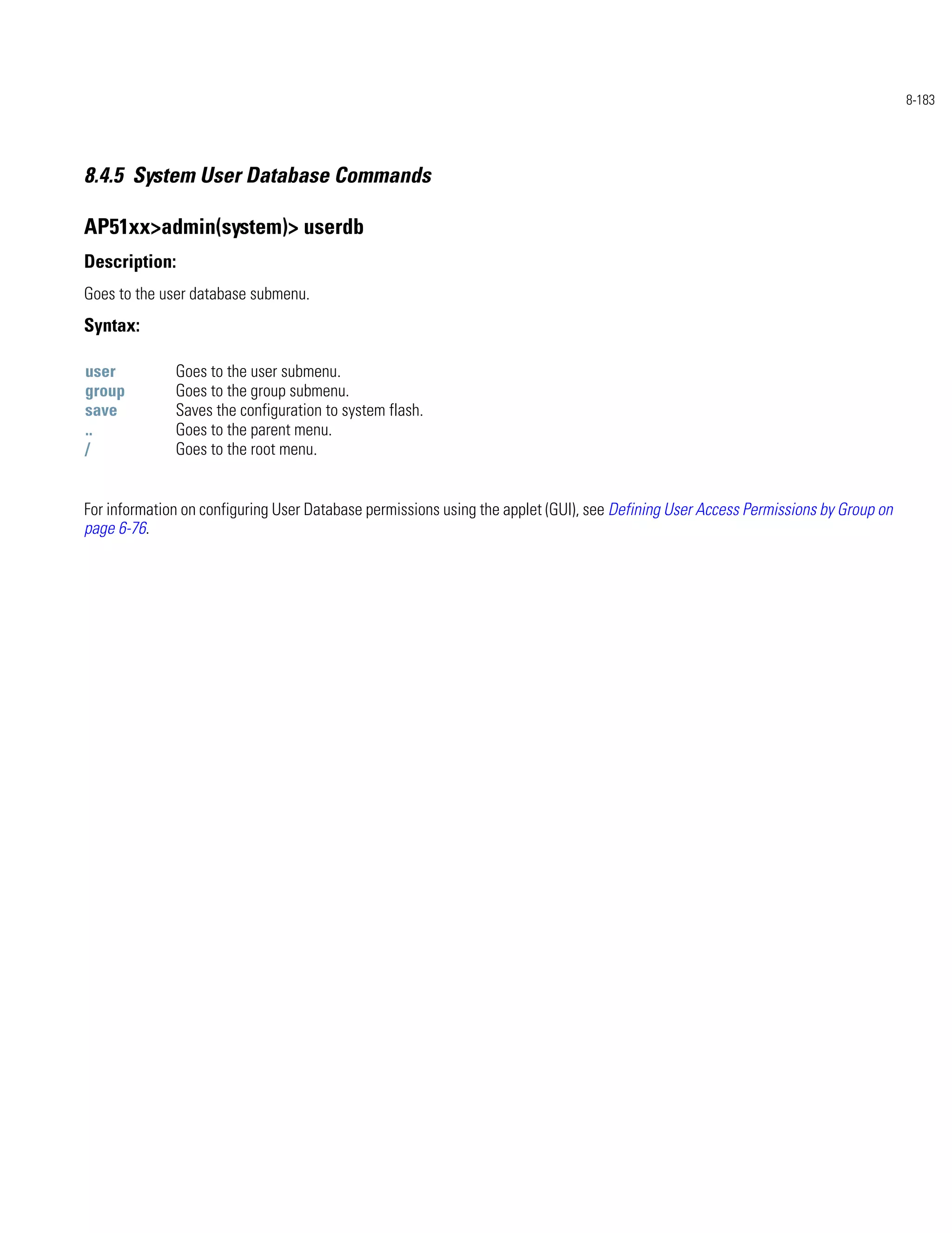 8-183




8.4.5 System User Database Commands

AP51xx>admin(system)> userdb
Description:
Goes to the user database submenu.
Syntax:

user          Goes to the user submenu.
group         Goes to the group submenu.
save          Saves the configuration to system flash.
..            Goes to the parent menu.
/             Goes to the root menu.


For information on configuring User Database permissions using the applet (GUI), see Defining User Access Permissions by Group on
page 6-76.
 