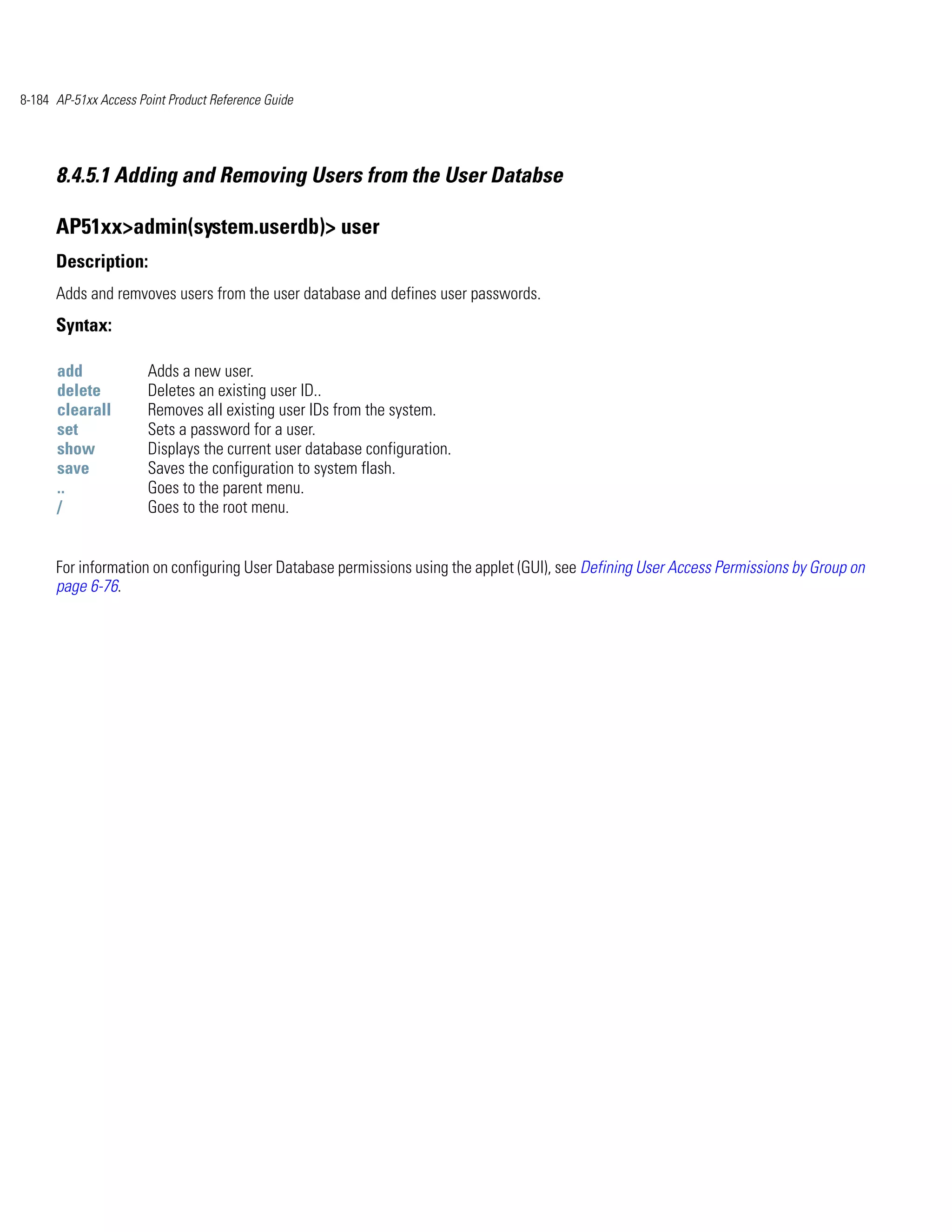 8-184 AP-51xx Access Point Product Reference Guide




      8.4.5.1 Adding and Removing Users from the User Databse

      AP51xx>admin(system.userdb)> user
      Description:
      Adds and remvoves users from the user database and defines user passwords.
      Syntax:

      add              Adds a new user.
      delete           Deletes an existing user ID..
      clearall         Removes all existing user IDs from the system.
      set              Sets a password for a user.
      show             Displays the current user database configuration.
      save             Saves the configuration to system flash.
      ..               Goes to the parent menu.
      /                Goes to the root menu.


      For information on configuring User Database permissions using the applet (GUI), see Defining User Access Permissions by Group on
      page 6-76.
 