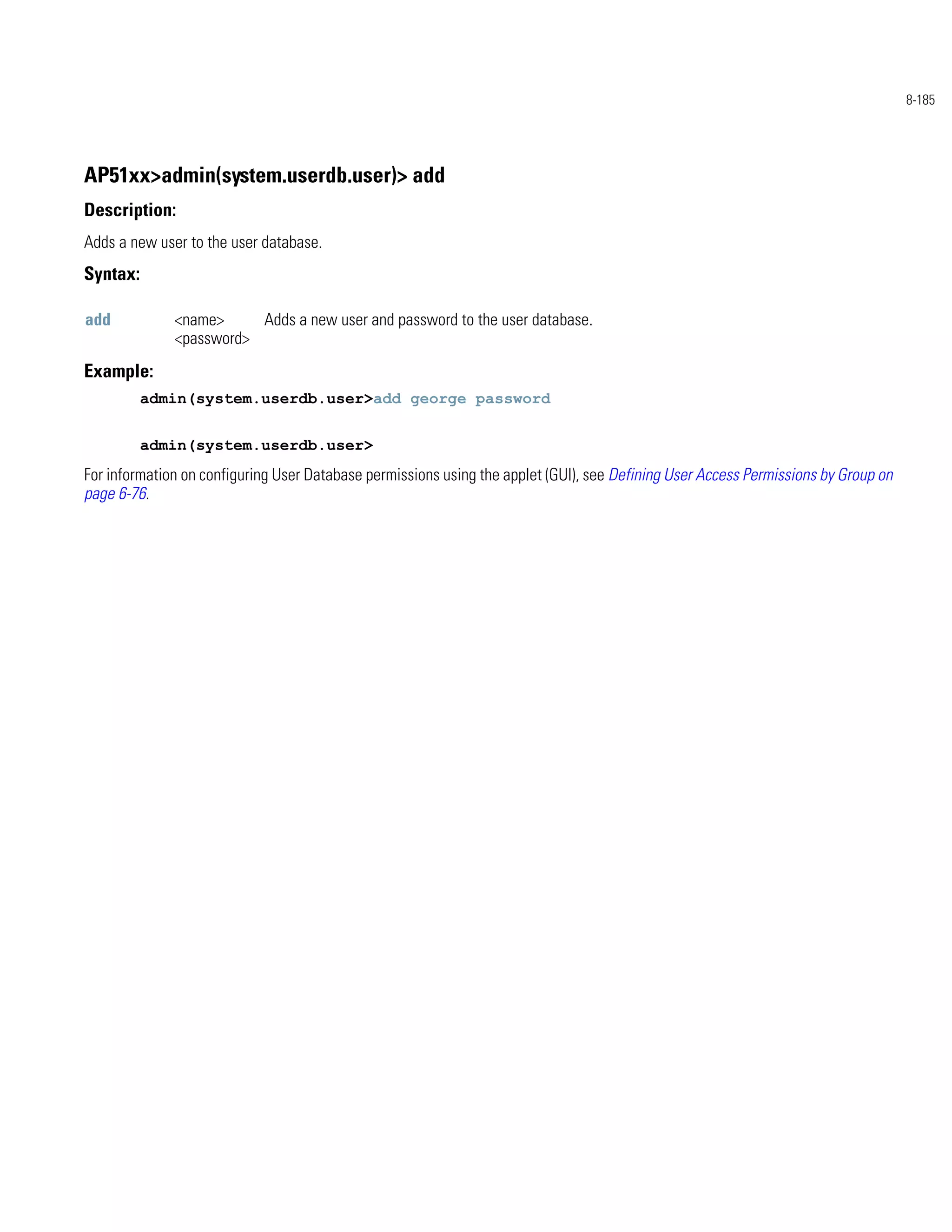 8-185




AP51xx>admin(system.userdb.user)> add
Description:
Adds a new user to the user database.
Syntax:

add           <name>     Adds a new user and password to the user database.
              <password>
Example:
          admin(system.userdb.user>add george password


          admin(system.userdb.user>
For information on configuring User Database permissions using the applet (GUI), see Defining User Access Permissions by Group on
page 6-76.
 